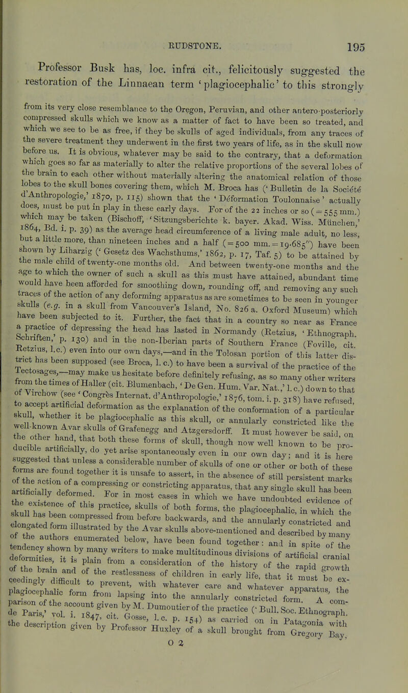 Professor Busk has, loc. infra cit., felicitously suggested the restoration of the Linnaean term ' plagiocephalic' to this strongly from its very close resemblance to the Oregon, Peruvian, and other antero posteriorly compressed skulls which we know as a matter of fact to have been so treated, and which we see to be as free, if they be skulls of aged individuals, from any traces of the severe treatment they underwent in the first two years of life, as in the skull now before us. It is obvious, whatever may be said to the contrary, that a deformation which goes so far as materially to alter the relative proportions of the several lobes of the brain to each other without materially altering the anatomical relation of those lobes to the skull bones covering them, which M. Broca has ('Bulletin de la Soci^t<5 dAnthropologie,' 1870, p. 115) shown that the 'Deformation Toulonnaise' actually does must be put in play in these early days. For of the 22 inches or so (= «;<5^ mm ) wjich may be taken (Bischoff, ' Sitzungsberichte k. bayer. Akad. Wiss. Munchen,' i»04, Bd. 1. p. 39) as the average head circumference of a living male adult no less but a little more, than nineteen inches and a half ( = 500 mm. = 19.68 <') have been shown by Liharzig (' Gesetz des Wachsthums.' 1862, p. 17, Taf. 5) to be attained by the male child of twenty-one months old. And between twenty-one months and the age to which the owner of such a skull as this must have attained, abundant time would have been afforded for smootliing down, rounding off, and removing any such traces of the action of any deforming apparatus as are sometimes to be seen in younger skuUs (e.^. m a skull from Vancouver's Island, No. 826 a. Oxford Museum) which have been subjected to it. Further, the fact that in a country so near as France a practice of depressing the head has lasted in Normandy (Retzius, ' Ethnograph. Schnften p 130) and m the non-Iberian parts of Southern France (Foville cit Retzius, 1 c.) even into our own days,-and in the Tolosan portion of this latter dis- toc has been supposed (see Broca, 1. c.) to have been a survival of the practice of the rectosages,-may make us hesitate before definitely refusing, as so many other writers f Vi ch?T ° ^'-^^^^^t- ^^--b-^' ' ^« Gen. Hum. Yar. Nat.,' 1. c') down to tha of Virchow (see Congrfes Internat. d'Anthropologic,' 1876, tom. i. p. 318) have refused skull whether it be plagiocephalic as this skull, or annularly constricted Hke tlie well-known Avar skulls of Grafenegg and Atzgersdorff It Jst however be saTd on dtible t r n ! '^-wn to be pro- ducible artificially, do yet arise spontaneously even in our own dav and it 1 suggested that unless a considerable number o'f skulls of one oHth ^or both of tLl' fonns are found together it is unsafe to assert, in the absence of stiU persilnt mar of he action of a compressing or constricting apparatus, that anv single skull harbTen artificially deformed. For in most cases in which we have undoubted evidence of the existence of th.s practice, skulls of both forms, the plagiocephalic. in which the skull has been compressed from before backwards, and the annulariv conTtXT!? 1 e^ngated fonn illustrated by the Avar skulls abo;e-mention:ra?d /esc^^^^^^^^^^^ of the authors enumerated below, have been found together: and in so te TZ aetormities, it is plain from a consideration of the history of the rapid jrrowth qeed ngly difficult to prevent, with whatever care and whatever aDDaratn«M plagiocephalic fonn from lapsing into the annularly constricted fo^ A ' ^ dTparir^^^rnsfT ^r-^-^^^'^^ p--^- cbI^:::'^^^;^ - -rip;^ i^i^; - O 2,