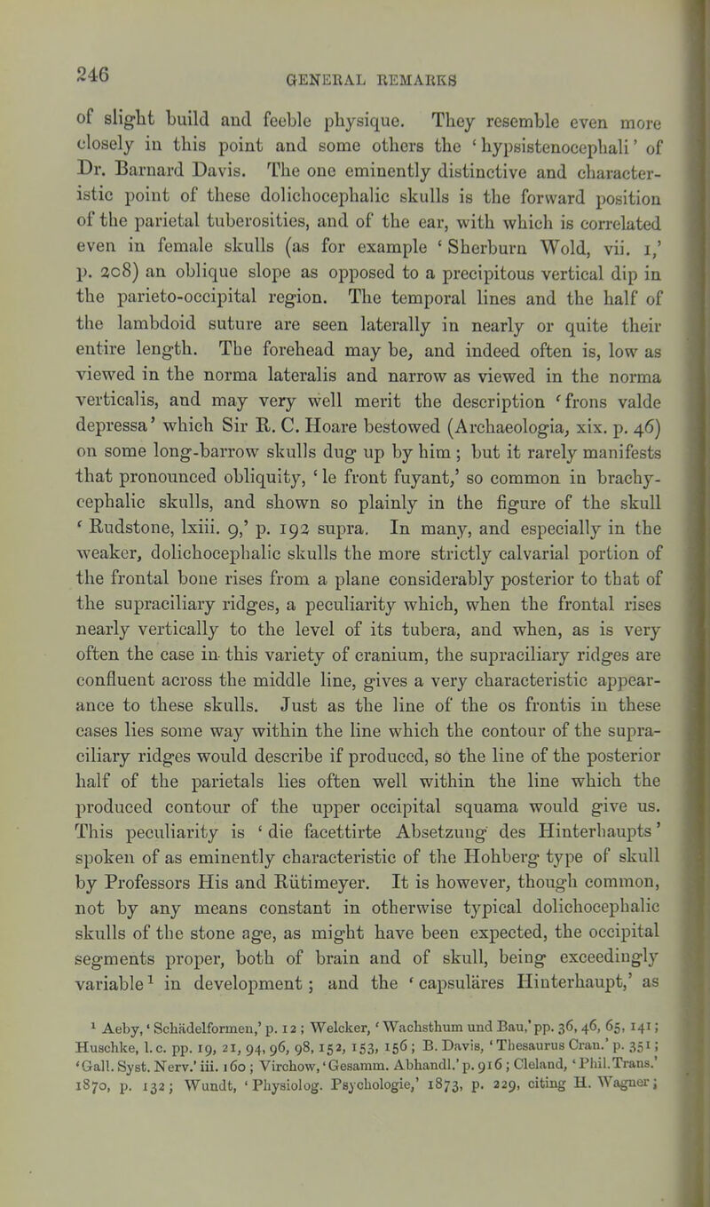 of slight build and feeble physique. They resemble even more closely in this point and some others the ' hypsistenocepbali' of Dr. Barnard Davis. The one eminently distinctive and character- istic point of these dolichocephalic skulls is the forward position of the parietal tuberosities, and of the ear, with which is correlated even in female skulls (as for example * Sherburn Wold, vii. i,' p. 3c8) an oblique slope as opposed to a precipitous vertical dip in the parieto-occipital region. The temporal lines and the half of the lambdoid suture are seen laterally in nearly or quite their entire length. The forehead may be, and indeed often is, low as viewed in the norma lateralis and narrow as viewed in the norma verticalisj and may very well merit the description 'frons valde depressa' which Sir R. C. Hoare bestowed (Archaeologia, xix. p. 46) on some long-barrow skulls dug up by him ; but it rarely manifests that pronounced obliquity, ' le front fuyant/ so common in brachy- cephalic skulls, and shown so plainly in the figure of the skull ' Rudstone, Ixiii. 9,' p. 193 supra. In many, and especially in the weaker, dolichocephalic skulls the more strictly calvarial portion of the frontal bone rises from a plane considerably posterior to that of the supraciliary ridges, a peculiarity which, when the frontal rises nearly vertically to the level of its tubera, and when, as is very often the case in this variety of cranium, the supraciliary ridges are confluent across the middle line, gives a very characteristic appear- ance to these skulls. Just as the line of the os frontis in these cases lies some way within the line which the contour of the supra- ciliary ridges would describe if produced, so the line of the posterior half of the parietals lies often well within the line which the produced contour of the upper occipital squama would give us. This peculiarity is ' die facettirte Absetzuug des Hinterhaupts' spoken of as eminently characteristic of the Hohberg type of skull by Professors His and Riitimeyer. It is however, though common, not by any means constant in otherwise typical dolichocephalic skulls of the stone age, as might have been expected, the occipital segments proper, both of brain and of skull, being exceedingly variable ^ in development; and the ' capsulares Hiuterhaupt,' as ^ Aeby,' Schadelformen,' p. 12 ; Welcker,' Wachsthum und Bau.'pp. 36,46, 65, 141; Huschke, I. c. pp. 19, 21, 94, 96, 98,152, iS3. 156 ; B. Davis, ' Thesaurus Cran.' p. 351; 'Gall.Syst.Nerv.'iii. 160; Virchow,' Gesaram. Abhandl.'p. 916; Cleland, 'Phii.Trans.' 1870, p. 132; Wundt, 'Physiolog. Psycbologie,' 1873, p. 229, citing H. Wagner;