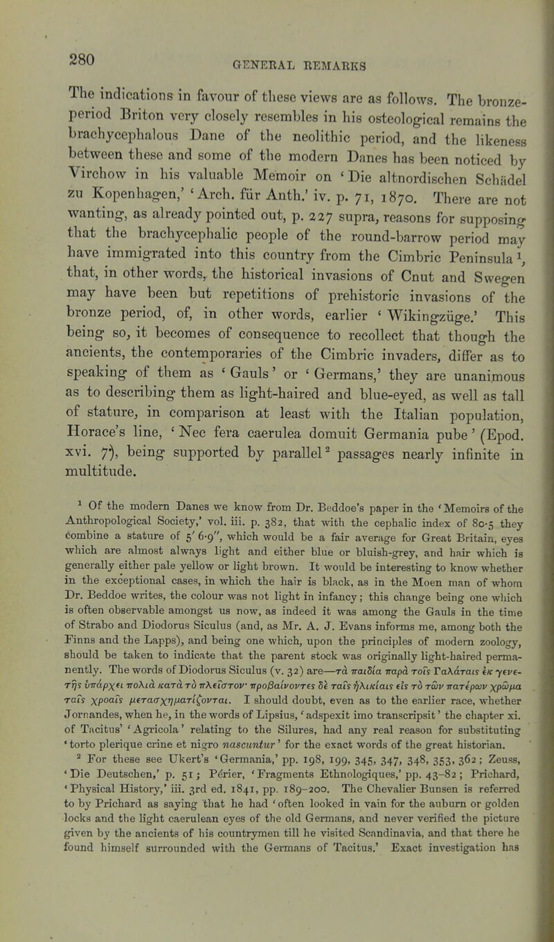 GENERAL REMARKS The indications in favour of these views are as follows. The bronze- period Briton very closely resembles in his osteological remains the brachycephalous Dane of the neolithic period, and the likeness between these and some of the modern Danes has been noticed by Virchow in his valuable Memoir on 'Die altnordischen Schadel zu Kopenhag-en,' 'Arch, fiir Anth.' iv. p. 71, 1870. There are not wanting-, as already pointed out, p. 327 supra, reasons for supposing that the brachycephalic people of the round-barrow period may have immigrated into this country from the Cimbric Peninsula \ that, in other words, the historical invasions of Cnut and Swegen may have been but repetitions of prehistoric invasions of the bronze period, of, in other words, earlier ' Wikingziige.' This being so, it becomes of consequence to recollect that though the ancients, the contemporaries of the Cimbric invaders, differ as to speaking of them as ' Gauls' or ' Germans,' they are unanimous as to describing them as light-haired and blue-eyed, as well as tall of stature, in comparison at least with the Italian population, Horace's line, ' Nec fera caerulea domuit Germania pube' (Epod. xvi. y), being supported by parallel^ passages nearly infinite in multitude. ^ Of the modern Danes we know from Dr. Beddoe's paper in the 'Memoirs of the Anthropological Society,' vol, iii. p. 382, that with the cephalic index of 80-5 they Combine a stature of 5' 6-9, which would be a fair average for Great Britain, eyes which are almost always light and either blue or bluish-grey, and hair which is generally either pale yellow or light brown. It would be interesting to know whether in the exceptional cases, in which the hair is black, as in the Moen man of whom Dr. Beddoe writes, the colour was not light in infancy; this change being one wliich is often observable amongst us now, as indeed it was among the Gauls in the time of Strabo and Diodorus Siculus (and, as Mr, A, J. Evans informs me, among both the Finns and the Lapps), and being one which, upon the principles of modem zoology, should be taken to indicate that the parent stock was originally light-haired perma- nently. The words of Diodorus Siculus (v. 32) are—to, naiSia rrapa rots TaKarais l« ytve- rrjs virapxd Tro\id. icarci to nKuffTOV irpo^aivovrts Sk rais ^XiKiais (is rb twv irarfpuv xp'ii'fM rats xpoats fifTaffxrjf^cLTi^ovTai. I should doubt, even as to the earlier race, whether Jornandes, when he, in the words of Lipsius,' adspexit imo transcripsit' the chapter xi. of Tacitus' 'Agricola' relating to the Silures, had any real reason for substituting ' torto plerique crine et nigro nascuntur' for the exact words of the great historian.  For these see Ukert's 'Germania,' pp. 198, 199, 345, 347, 348, 353, 362; Zeuss, 'Die Deutschen,' p. 51; P^rier, 'Fragments Ethnologiques,'pp. 43-82; Prichard, •Physical History,' iii. 3rd ed. 1841, pp. 189-200. The Chevaher Bunsen is referred to by Prichard as saying that he had ' often looked in vain for the auburn or golden locks and the light caerulean eyes of the old Germans, and never verified the picture given by the ancients of his countrymen till he visited Scandinavia, and that there he found himself surrounded with the Gei'mans of Tacitus.' Exact investigation has