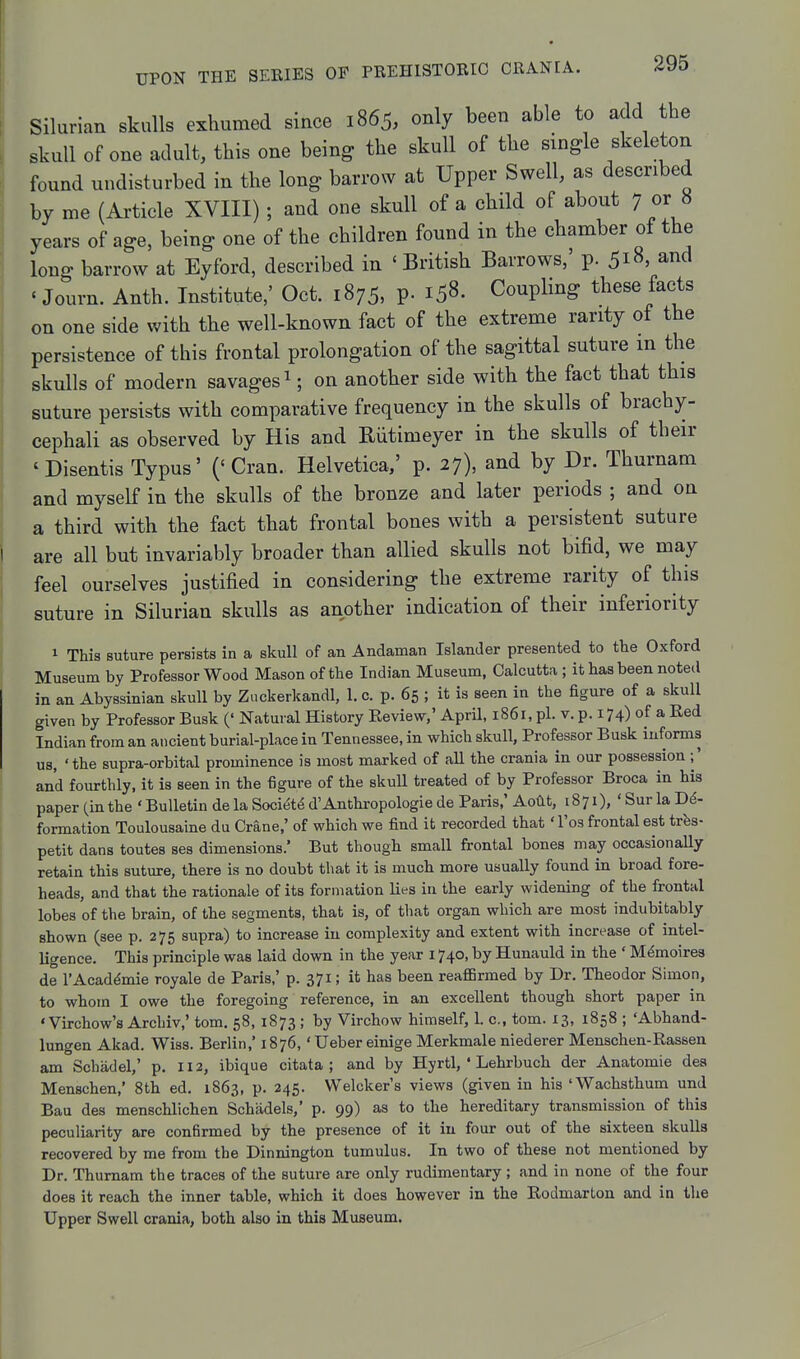Silurian skulls exhumed since 1865, only been able to add the skull of one adult, this one being the skull of the single skeleton found undisturbed in the long barrow at Upper Swell, as described by me (Article XVIII); and one skull of a child of about 7 or 8 years of age, being one of the children found in the chamber of the long barrow at Eyford, described in 'British Barrows,' p. 518, and ' Journ. Anth. Institute,' Oct. 1875, p. 158. Coupling these facts on one side with the well-known fact of the extreme rarity of the persistence of this frontal prolongation of the sagittal suture in the skulls of modern savages ^; on another side with the fact that this suture persists with comparative frequency in the skulls of brachy- cephali as observed by His and Riitimeyer in the skulls of their 'Disentis Typus' ('Cran. Helvetica,' p. 27), and by Dr. Thurnam and myself in the skulls of the bronze and later periods ; and on a third with the fact that frontal bones with a persistent suture are all but invariably broader than allied skulls not bifid, we may feel ourselves justified in considering the extreme rarity of this suture in Silurian skulls as another indication of their inferiority 1 This suture persists in a skull of an Andaman Islander presented to the Oxford Museum by Professor Wood Mason of the Indian Museum, Calcutta ; it has been noted in an Abyssinian skull by Zuckerkandl, 1. c. p. 65 ; it is seen in the figure of a skull given by Professor Busk (' Natural History Keview,' AprU, 1861, pi. v. p. 174) of a Red Indian from an ancient burial-place in Tennessee, in which skull, Professor Busk informs us, 'the supra-orbital prominence is most marked of all the crania in our possession ;' and fourthly, it is seen in the figure of the skuU treated of by Professor Broca in his paper (in the ' Bulletin de la Society d'Anthropologie de Paris,' Aotlt, 18 71),' Sur la De- formation Toulousaine du Crane,' of which we find it recorded that' I'os frontal est trfes- petit dans toutes ses dimensions.' But though small frontal bones may occasionally retain this suture, there is no doubt that it is much more usually found in broad fore- heads, and that the rationale of its formation lies in the early widening of the frontal lobes of the brain, of the segments, that is, of that organ which are most indubitably shown (see p. 275 supra) to increase in complexity and extent with increase of intel- ligence. This principle was laid down in the year 1740, by Hunauld in the ' M^moires de I'Acaddmie royale de Paris,' p. 371; it has been reaflBrmed by Dr. Theodor Simon, to whom I owe the foregoing reference, in an excellent though short paper in ' Virchow's Archiv,' tom. 58, 1873 ; by Virchow himself, 1. c, torn. 13, 1858 ; 'Abhand- lungen Akad. Wiss. Berlin,' 1876,' Ueber einige Merkmale niederer Menschen-Rassen am Schadel,' p. 112, ibique citata ; and by Hyrtl, ' Lehrbuch der Anatomie dea Menschen,' 8th ed. 1863, p. 245. Welcker's views (given in his 'Wachsthum und Bau des menschlichen Schadels,' p. 99) as to the hereditary transmission of this peculiarity are confirmed by the presence of it in four out of the sixteen skulls recovered by me from the Dinnington tumulus. In two of these not mentioned by Dr. Thurnam the traces of the suture are only rudimentary ; and in none of the four does it reach the inner table, which it does however in the Rodmarton and in the Upper Swell crania, both also in this Museum.