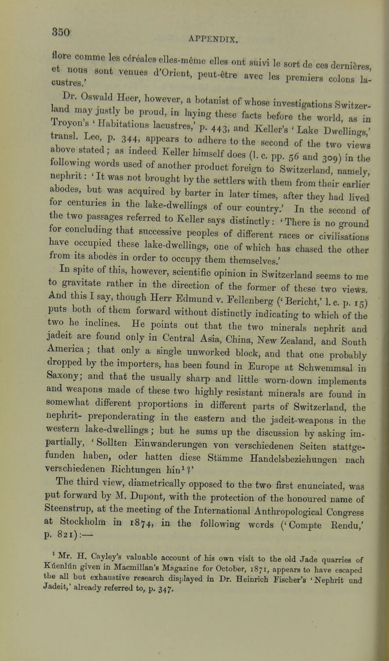 APPENDIX. flore comme les cdr^alcs elles-mfime elles ont suivi le sort de ces derniSres Dr. Oswald Heer, however, a botanist of whose investigations Switzer- ^nd n.ay just y be proud, in laying these facts before the world as L Troyon's ' Habitations lacustres,' p. 443, and Keller's ' Lake Dwelling: transl. Lee p. 344, appears to adhere to the second of the two view's above stated ; as .ndeed Keller hi.self does (1. c. pp. 56 and 309) in tie followmg words used of another product foreign to Switzerland, nan^ely nephnt: ' It was not brought by the settlers with them from their earlier abodes but was acquired by barter in later times, after they had lived for centuries in the lake-dwellings of our country.' In the second of the two passages referred to Keller says distinctly: 'There is no ground for concluding that successive peoples of different races or civilisations have occupied these lake-dwellings, one of which has chased the other trom Its abodes in order to occupy them themselves.' In spite of this, however, scientific opinion in Switzerland seems to me to gravitate rather in the direction of the former of these two views And this I say, though Herr Edmund v. Fellenberg ('Bericht,' 1 c p 15) puts both of them forward without distinctly indicating to whicli of the two he inclines. He points out that the two minerals nephrit and jadeit_ are found only in Central Asia, China, New Zealand, and South America ; that only a single unworked block, and that one probably dropped by the importers, has been found in Europe at Schwemmsal in Saxony; and that the usually sharp and little worn-down implements and weapons made of these two highly resistant minerals are found in somewhat different proportions in different parts of Switzerland, the nephrit- preponderating in the eastern and the jadeit-weapons in the western lake-dwellings; but he sums up the discussion by asking im- partially, 'Sollten Einwanderungen von verschiedenen Seiten stattge- funden haben, oder batten diese Stamme Handelsbeziehungen nach verschiedenen Eichtungen hinM' The third view, diametrically opposed to the two first enunciated, was put forward by M. Dupont, with the protection of the honoured name of Steenstrup, at the meeting of the International Anthropological Congress at Stockholm in 1874, in the following words ('Compte Rendu,' p. 821):— * Mr. H. Cayley's valuable account of his own visit to the dd Jade quarries of KTienlfin given in Macmillan's Magazine for October, 1871, appears to have escaped the all^ but exhaustive research displayed in Dr. Heinrich Fischer's ' Nephrit und Jadeit,' already referred to, p. 347.