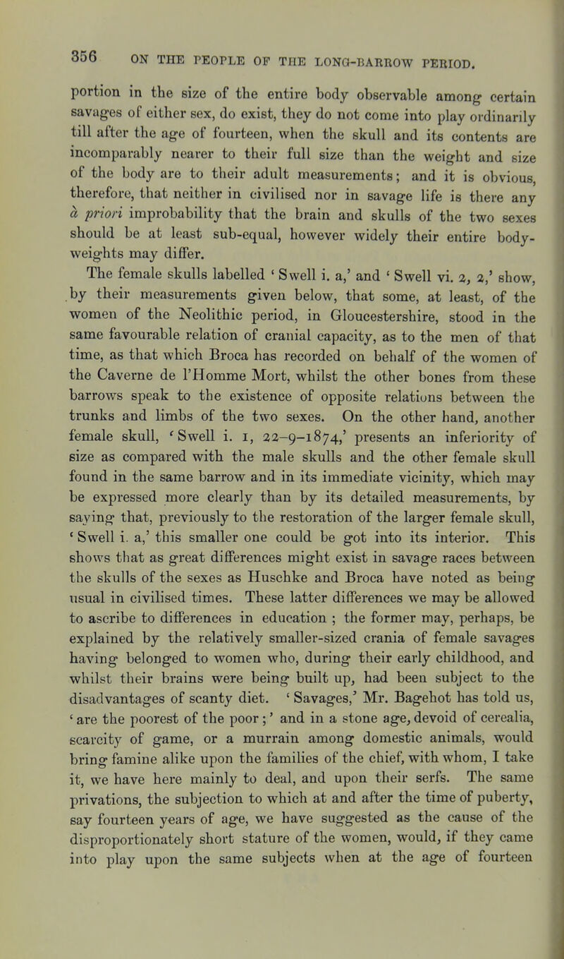 portion in the size of the entire body observable among certain savages of either sex, do exist, they do not come into play ordinarily till after the age of fourteen, when the skull and its contents are incomparably nearer to their full size than the weight and size of the body are to their adult measurements; and it is obvious, therefore, that neither in civilised nor in savage life is there any a priori improbability that the brain and skulls of the two sexes should be at least sub-equal, however widely their entire body- weights may differ. The female skulls labelled ' Swell i. a,' and ' Swell vi. %, a,' show, by their measurements given below, that some, at least, of the women of the Neolithic period, in Gloucestershire, stood in the same favourable relation of cranial capacity, as to the men of that time, as that which Broca has recorded on behalf of the women of the Caverne de 1'Homme Mort, whilst the other bones from these barrows speak to the existence of opposite relations between the trunks and limbs of the two sexes. On the other hand, another female skull, 'Swell i. i, 22-9-1874,' presents an inferiority of size as compared with the male skulls and the other female skull found in the same barrow and in its immediate vicinity, which may be expressed more clearly than by its detailed measurements, by saying that, previously to the restoration of the larger female skull, ' Swell i. a,' this smaller one could be got into its interior. This shows that as great differences might exist in savage races between the skulls of the sexes as Huschke and Broca have noted as being usual in civilised times. These latter differences we may be allowed to ascribe to differences in education ; the former may, perhaps, be explained by the relatively smaller-sized crania of female savages having belonged to women who, during their early childhood, and whilst their brains were being built up, had been subject to the disadvantages of scanty diet. ' Savages, Mr. Bagehot has told us, ' are the poorest of the poor;' and in a stone age, devoid of cerealia, scarcity of game, or a murrain among domestic animals, would bring famine alike upon the families of the chief, with whom, I take it, we have here mainly to deal, and upon their serfs. The same privations, the subjection to which at and after the time of puberty, say fourteen years of age, we have suggested as the cause of the disproportionately short stature of the women, would, if they came into play upon the same subjects when at the age of fourteen
