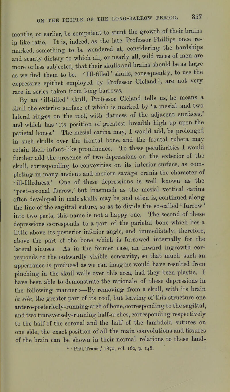 months, or earlier, be competent to stunt the growth of their brains in like ratio. It is, indeed, as the late Professor Phillips once re- marked, something to be wondered at, considering the hardships and scanty dietary to which all, or nearly all, wild races of men are more or less subjected, that their skulls and brains should be as large as we find them to be. ' Ill-filled' skulls, consequently, to use the expressive epithet employed by Professor Clelandi, are not very rare in series taken from long barrows. By an ' ill-filled' skull. Professor Cleland tells us, he means a skull the exterior surface of which is marked by ' a mesial and two lateral ridges on the roof, with flatness of the adjacent surfaces,' and which has ' its position of greatest breadth high up upon the parietal bones.' The mesial carina may, I would add, be prolonged in such skulls over the frontal bone, and the frontal tubera may retain their infant-like prominence. To these peculiarities I would further add the presence of two depressions on the exterior of the skull, corresponding to convexities on its interior surface, as com- pleting in many ancient and modern savage crania the character of ' ill-filledness.' One of these depressions is well known as the 'post-coronal furrow,' but inasmuch as the mesial vertical carina often developed in male skulls may be, and often is, continued along the line of the sagittal suture, so as to divide the so-called ' furrow' into two parts, this name is not a happy one. The second of these depressions corresponds to a part of the parietal bone which lies a little above its posterior inferior angle, and immediately, therefore, above the part of the bone which is furrowed internally for the lateral sinuses. As in the former case, an inward ingrowth cor- responds to the outwardly visible concavity, so that much such an appearance is produced as we can imagine would have resulted from pinching in the skull walls over this area, had they been plastic. I have been able to demonstrate the rationale of these depressions in the following manner:—By removing from a skull, with its brain in situ, the greater part of its roof, but leaving of this structure one antero-posteriorly-running arch of bone, corresponding to the sagittal, and two transversely-running half-arches, corresponding respectively to the half of the coronal and the half of the lambdoid sutures on one side, the exact position of all the main convolutions and fissures of the brain can be shown in their normal relations to these land- ^ ' Phil. Trans.,' 1870, vol. 160, p. 148.