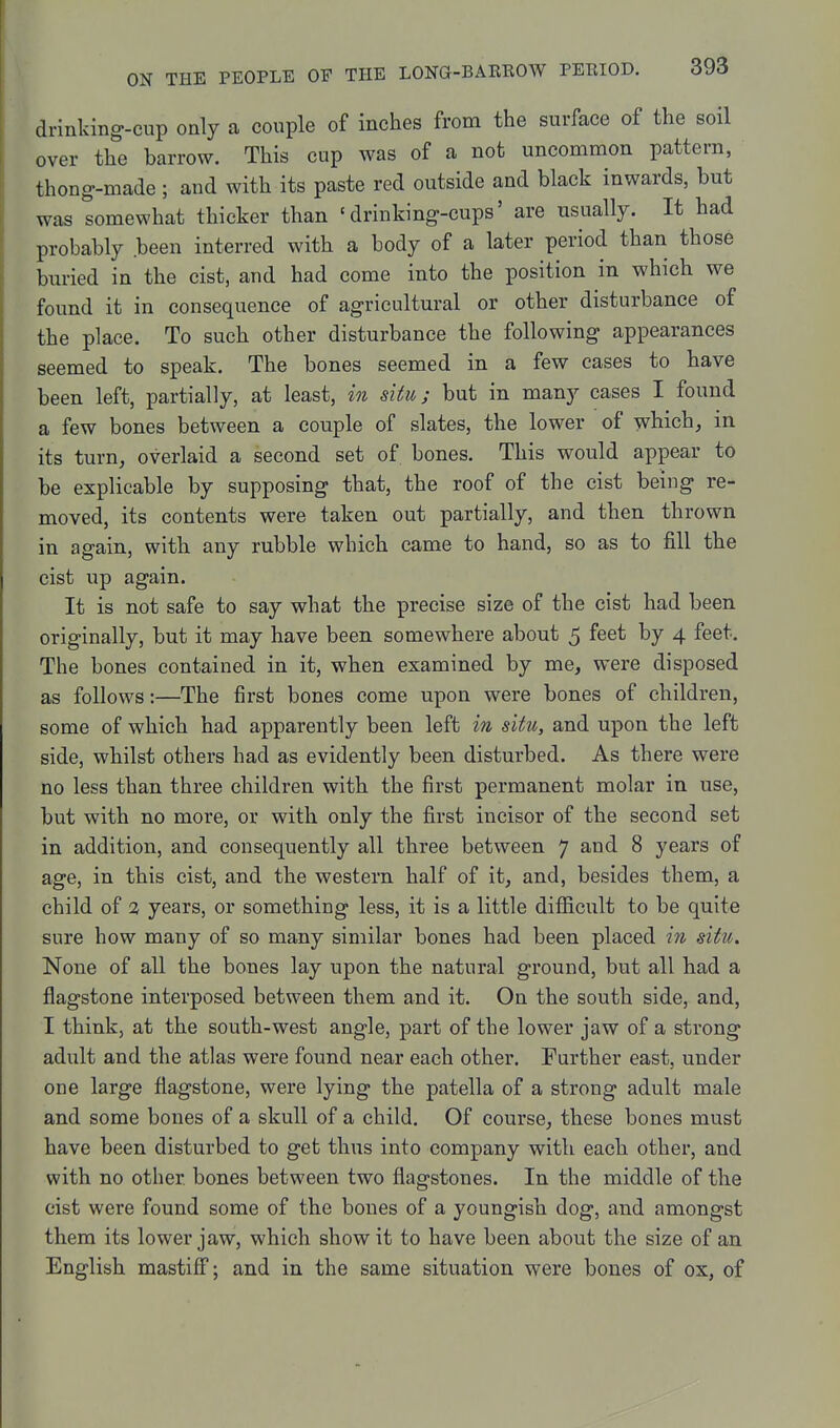 drinlcing-cup only a couple of inches from the surface of the soil over the barrow. This cup was of a not uncommon pattern, thong-made ; and with its paste red outside and black inwards, but was somewhat thicker than ' drinking-cups' are usually. It had probably been interred with a body of a later period than those buried in the cist, and had come into the position in which we found it in consequence of agricultural or other disturbance of the place. To such other disturbance the following appearances seemed to speak. The bones seemed in a few cases to have been left, partially, at least, in situ; but in many cases I found a few bones between a couple of slates, the lower of which, in its turn, overlaid a second set of bones. This would appear to be explicable by supposing that, the roof of the cist being re- moved, its contents were taken out partially, and then thrown in again, with any rubble which came to hand, so as to fill the cist up again. It is not safe to say what the precise size of the cist had been originally, but it may have been somewhere about 5 feet by 4 feet. The bones contained in it, when examined by me, were disposed as follows:—The first bones come upon were bones of children, some of which had apparently been left in situ, and upon the left side, whilst others had as evidently been disturbed. As there were no less than three children with the first permanent molar in use, but with no more, or with only the first incisor of the second set in addition, and consequently all three between 7 and 8 years of age, in this cist, and the western half of it, and, besides them, a child of 2 years, or something less, it is a little difiicult to be quite sure how many of so many similar bones had been placed iii situ. None of all the bones lay upon the natural ground, but all had a flagstone interposed between them and it. On the south side, and, I think, at the south-west angle, part of the lower jaw of a strong adult and the atlas were found near each other. Further east, under one large flagstone, were lying the patella of a strong adult male and some bones of a skull of a child. Of course, these bones must have been disturbed to get thus into company with each other, and with no other bones between two flagstones. In the middle of the cist were found some of the bones of a youngish dog, and amongst them its lower jaw, which show it to have been about the size of an English mastiff; and in the same situation were bones of ox, of
