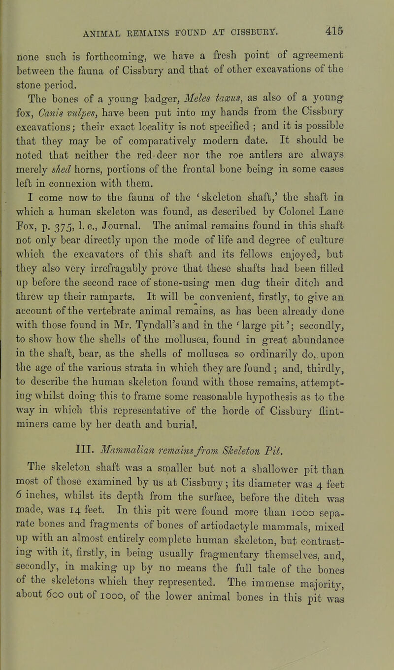 none such is forthcoming, we have a fresh point of agreement between the founa of Cissbury and that of other excavations of the stone period. The bones of a young badger, Meles taxus, as also of a young fox, Canis vtdpes, have been put into my hands from the Cissbury excavations; their exact locality is not specified ; and it is possible that they may be of comparatively modern date. It should be noted that neither the red-deer nor the roe antlers are always merely shed horns, portions of the frontal bone being in some cases left in connexion with them. I come now to the fauna of the ' skeleton shaft/ the shaft in which a human skeleton was found, as described by Colonel Lane Fox, p. 375, 1. c. Journal. The animal remains found in this shaft not only bear directly upon the mode of life and degree of culture which the excavators of this shaft and its fellows enjoyed, but they also very irrefragably prove that these shafts had been filled up before the second race of stone-using men dug their ditch and threw up their ramparts. It will be convenient, firstly, to give an account of the vertebrate animal remains, as has been already done with those found in Mr. Tyndall's and in the ' large pit'; secondly, to show how the shells of the mollusca, found in great abundance in the shaft, bear, as the shells of mollusca so ordinarily do, upon the age of the various strata in which they are found ; and, thirdly, to describe the human skeleton found with those remains, attempt- ing whilst doing this to frame some reasonable hypothesis as to the way in which this representative of the horde of Cissbury flint- miners came by her death and burial. III. Mammalian remains from Skeleton Pit. The skeleton shaft was a snaaller but not a shallower pit than most of those examined by us at Cissbury; its diameter was 4 feet 6 inches, whilst its depth from the surface, before the ditch was made, was 14 feet. In this pit were found more than 1000 sepa- rate bones and fragments of bones of artiodactyle mammals, mixed up with an almost entirely complete human skeleton, but contrast- ing with it, firstly, in being usually fragmentary themselves, and, secondly, in making up by no means the full tale of the bones of the skeletons which they represented. The immense majority, about 600 out of 1000, of the lower animal bones in this pit was