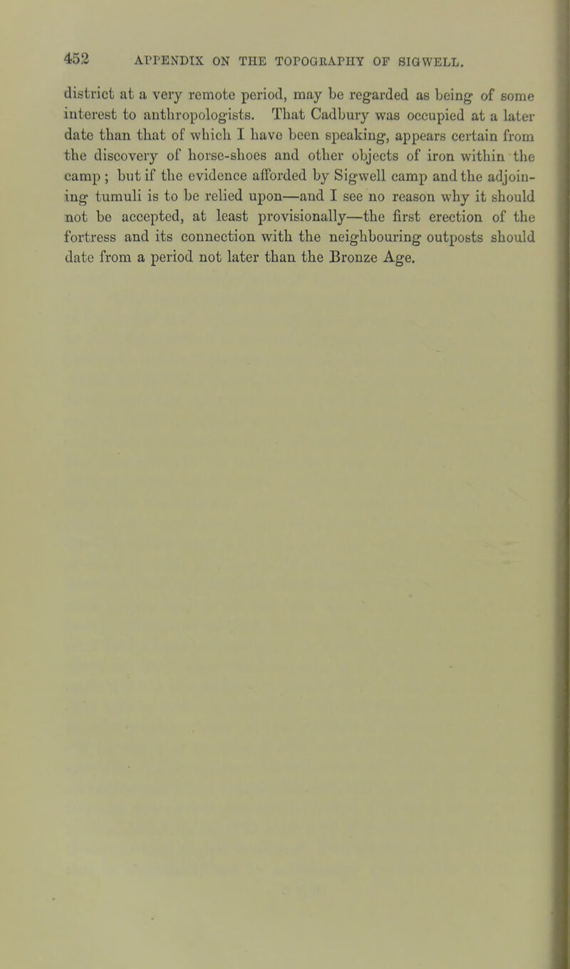 district at a very remote period, may be regarded as Ijeing of some interest to anthropologists. That Cadbury was occupied at a later date than that of which I have been speaking, appears certain from the discovery of horse-shoes and other objects of iron within the camp ; but if the evidence afforded by Sigwell camp and the adjoin- ing tumuli is to be relied upon—and I see no reason why it should not be accepted, at least provisionally—the first erection of the fortress and its connection with the neighbouring outposts should date from a period not later than the Bronze Age.