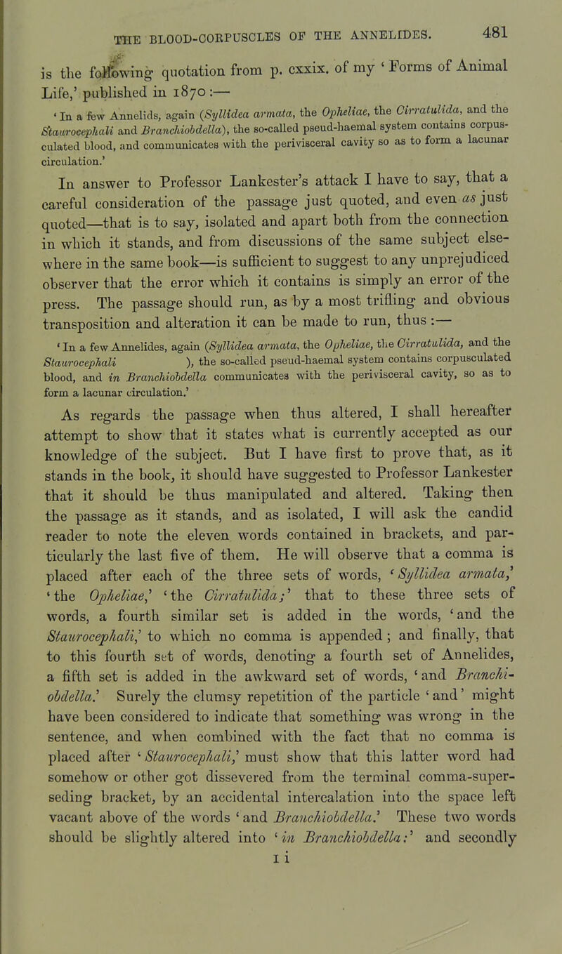 is the fo^wing quotation from p. cxxix. of my ' Forms of Animal Life,' published in 1870:— «In a few Annelids, again {Syllidea armata, the Opheliae, the CirratuUda, and the ^taurocephali and Branchiohdella), the so-called pseud-haemal system contains corpus- culated blood, and communicates with the perivisceral cavity so as to form a lacunar circulation.' In answer to Professor Lankester's attack I have to say, that a careful consideration of the passage just quoted, and even as just quoted—that is to say, isolated and apart both from the connection in which it stands, and from discussions of the same subject else- where in the same book—is sufficient to suggest to any unprejudiced observer that the error which it contains is simply an error of the press. The passage should run, as by a most trifling and obvious transposition and alteration it can be made to run, thus:— 'In a few Annelides, again (Syllidea armata, the Opheliae, the Cirrattilida, and the Staurocephali ), the so-called pseud-haemal system contains corpusculated blood, and in BranchioMella communicates with the perivisceral cavity, so as to form a lacunar circulation.' As regards the passage when thus altered, I shall hereafter attempt to show that it states what is currently accepted as our knowledge of the subject. But I have first to prove that, as it stands in the book, it should have suggested to Professor Lankester that it should be thus manipulated and altered. Taking then the passage as it stands, and as isolated, I will ask the candid reader to note the eleven words contained in brackets, and par- ticularly the last five of them. He will observe that a comma is placed after each of the three sets of words, ^Syllidea armata, •the Opheliae^ 'the CirratuUdathat to these three sets of words, a fourth similar set is added in the words, 'and the Staurocephali,' to which no comma is appended; and finally, that to this fourth set of words, denoting a fourth set of Annelides, a fifth set is added in the awkward set of words, 'and Branchi- ohdella' Surely the clumsy repetition of the particle 'and' might have been considered to indicate that something was wrong m the sentence, and when combined with the fact that no comma is placed after ' Staurocephali,' must show that this latter word had somehow or other got dissevered from the terminal comma-super- seding bracket, by an accidental intercalation into the space left vacant above of the words 'and Branchiohdella' These two words should be slightly altered into ' in Branchiohdella:' and secondly I i