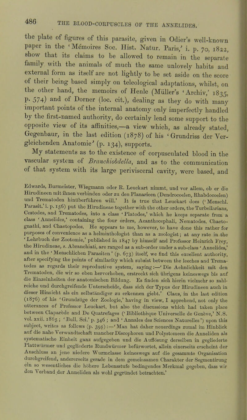 the plate of figures of this parasite, given in Odier's well-known paper in the «Me'moires Soc. Hist. Natur. Paris/ i. p. 70, 1822, show that its claims to be allowed to remain in the separate family with the animals of much the same unlovely habits and external form as itself are not lightly to be set aside on the score of their being based simply on teleological adaptations, whilst, on the other hand, the memoirs of Henle (Miiller's 'Archiv,' 1835, p. 574) and of Corner (loc. cit.), dealing as they do with many important points of the internal anatomy only imperfectly handled by the first-named authority, do certainly lend some support to the opposite view of its affinities,—a view which, as already stated, Gegenbaur, in the last edition (1878) of his ' Grundriss der Ver- gleichenden Anatomic' (p. 134), supports. My statements as to the existence of corpusculated blood in the vascular system of Branchiobdella, and as to the communication of that system with its large perivisceral cavity, were based, and Edwards, Burraeister, Wiegmann oder R. Leuckart nimmt, und vor allem, ob er die Hirudineen mit ihnen verbinden oder zu den Planarieen (Dendrocoelen, Rhabdocoelen) und Trematoden biniiberfuhren wiU.' It is true that Leuckart does ('Menschl. Parasit.' i. p. 156) put the Hirudineae together with the other orders, the Turbellarians, Cestodes, and Trematodes, into a class ' Platodes,' which he keeps separate from a class 'Annelides,' containing the four orders, Acanthocephali, Nematodes, Chaeto- gnathi, and Chaetopodes. He appears to me, however, to have done this rather for purposes of convenience as a helminthologist than as a zoologist; at any rate in the ♦Lehrbuch der Zootomie,' published in 1847 by himself and Professor Heinrich Frey, the Hirudineae, s. Abranchiati, are ranged as a sub-order under a sub-class 'Annelides,' and in the ' Menschlichen Parasiten' (p. 673) itself, we find this excellent authority, after specifying the points of similarity which subsist between the leeches and Trema- todes as regards their reproductive system, saying:—'Die Aehnlichkeit mit den Trematoden, die wir so eben hervorhoben, erstreckt sich iibrigens keineswegs bis auf die Einzelnheiten der anatomischen Bildung. Es finden sich hierin vielmehr so zahl- reiche und durchgreifende Unterscheide, dass sich der Typus der Hirudineen auch in dieser Hinsicht als ein selbstandiger zu erkennen giebt.' Claus, in the last edition (1876) of his 'Grundziige der Zoologie,' having in view, I apprehend, not only the utterances of Professor Leuckart, but also the discussions which had taken place between Claparfede and De Quatrefages (' Bibliothfeque Universelle de Genfeve,' N.S. vol. xxii. 1865 ; 'Bull, Sci.' p. 346 ; and ' Annates des Sciences Naturelles') upon this subject, writes as follows (p. 395) :—'Man hat daher neuerdings zumal im Hinblick auf die nahe Verwandtschaft mancher Discophoren und Polystomeen die Anneliden als systematische Einheit ganz aufgegeben und die Auflosung derselben in gegliederte Piattwiirmer und gegliederte Rundwiinner befiirwortet, aUein einerseits erscheint der Anschluss an jene niedere Wurmclasse keineswegs auf die gesammte Organisation durchgreifend, andererseits gerade in dem gemeinsamen Charakter der Segmentirung em so v/esentliches die hohere Lebensstufe bedingendes Merkmal gegeben, dass wir don Verband der Anneliden als wohl gegriindet betrachten.*