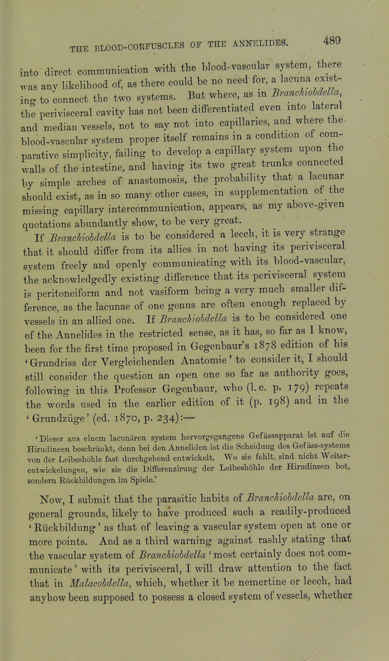 into direct communication with the blood-vascular system/there v-as any likelihood of, as there could be no need for, a^^^^^- f^^f ing to connect the two systems. But where, as m BranMMla the perivisceral cavity has not been differentiated even into lateral and median vessels, not to say not into capillaries, and where the- blood-vascular system proper itself remains in a condition of com- parative simplicity, failing to develop a capillary system upon the walls of the intestine, and having its two great trunks connected by simple arches of anastomosis, the probability that a lacunar should exist, as in so many other cases, in supplementation of the missing capillary intercommunication, appears, as my above-given quotations abundantly show, to be very great. If BrancUoUelU is to be considered a leech, it is very strange that it should differ from its allies in not having its perivisceral system freely and openly communicating with its blood-vascular, the acknowledgedly existing difference that its perivisceral system is peritoneiform and not vasiform being a very much smaller dif- ference, as the lacunae of one genus are often enough replaced by vessels in an allied one. If Bmnchiohdella is to be considered one of the Annelides in the restricted sense, as it has, so far as 1 know, been for the first time proposed in Gegenbaur s 1878 edition of his ' Grundriss der Vergleichenden Anatomic' to consider it, I should still consider the question an open one so far as authority goes, following in this Professor Gegenbaur, who (I.e. p. 179) repeats the words used in the earlier edition of it (p. 198) and in the ' Grundziige' (ed. 1870, p. 234):— 'Dieser ans einera lacimaren system hervorgegangene Gefassapparat ist auf die Hirudineen beschrankt, denn bei den Anneliden ist die Scheiduug des Gef ass-systems von der Leibeshbhle fast durcligehend entwickelt. Wo sie feblt, sind nicbt Weiter- entwickelungen, wie sie die Uifferenzirung der Leibeshohle der Hirudineen bot, sondem Eiickbildungen im Spiele.' Now, I submit that the parasitic habits of BrancUohdella are, on general grounds, likely to have produced such a readily-produced ' Riickbildung' as that of leaving a vascular system open at one or more points. And as a third warning against rashly stating that the vascular system of BrancUohdella ' most certainly does not com- municate ' with its perivisceral, I will draw attention to the fact that in Malacohdella, which, whether it be nemertine or leech, had anyhow been supposed to possess a closed system of vessels, whether