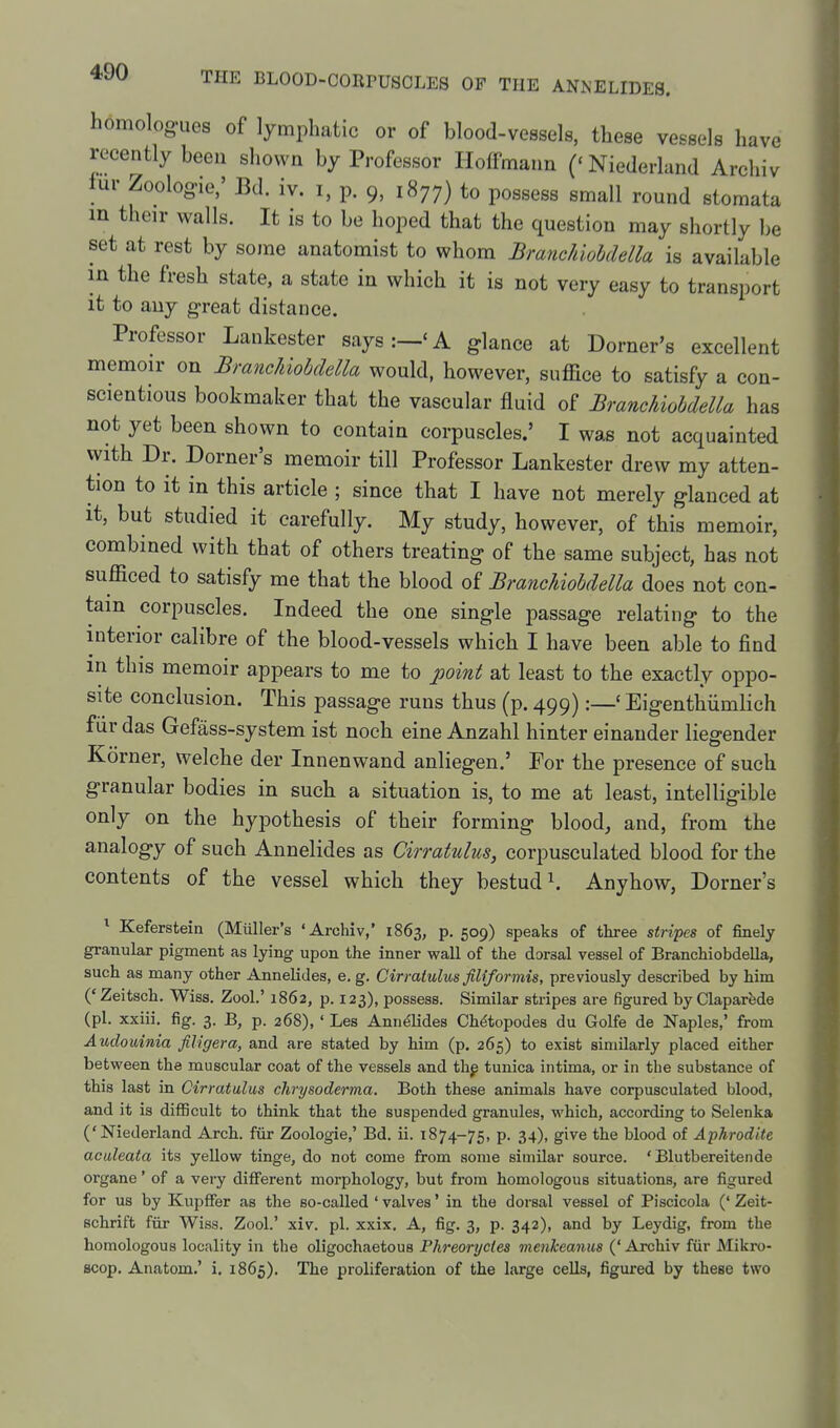 homologues of lymphatic or of blood-vessels, these vessels have recently been shown by Professor Hoffmann ('Niederland Archiv fur Zoologie,' Bd. iv. i, p. 9, 1877) to possess small round stomata in their walls. It is to be hoped that the question may shortly be set at rest by some anatomist to whom Branchiobdella is available in the fresh state, a state in which it is not very easy to transport it to any great distance. Professor Lankester says:—'A glance at Dorner's excellent memoir on Branchiobdella would, however, suffice to satisfy a con- scientious bookmaker that the vascular fluid of Branchiobdella has not yet been shown to contain corpuscles.' I was not acquainted with Dr. Dorner's memoir till Professor Lankester drew my atten- tion to it in this article ; since that I have not merely glanced at it, but studied it carefully. My study, however, of this memoir, combined with that of others treating of the same subject, has not sufficed to satisfy me that the blood of Branchiobdella does not con- tain corpuscles. Indeed the one single passage relating to the interior calibre of the blood-vessels which I have been able to find in this memoir appears to me to point at least to the exactly oppo- site conclusion. This passage runs thus (p. 499):—' Eigenthiimlich fiir das Gefass-system ist noch eine Anzahl hinter einander liegender Korner, welche der Innenwand anliegen.' Tor the presence of such granular bodies in such a situation is, to me at least, intelligible only on the hypothesis of their forming blood, and, from the analogy of such Annelides as Cirratulus, corpusculated blood for the contents of the vessel which they bestud^ Anyhow, Dorner's ^ Keferstein (Muller's 'Archiv,' 1863, p. 509) speaks of three stripes of finely granular pigment as lying upon the inner wall of the dorsal vessel of Branchiobdella, such as many other Annelides, e. g. Cirratulus filiformis, previously described by him ('Zeitsch. Wiss. Zool.' 1862, p. 123), possess. Similar stripes are figured by Claparfede (pi. xxiii, fig. 3. B, p. 268), ' Les Annelides Ch^topodes du Golfe de Naples,' from Auclouinia filigera, and are stated by him (p. 265) to exist similarly placed either between the muscular coat of the vessels and thg tunica intima, or in the substance of this last in Cirratulus chrysoderma. Both these animals have corpusculated blood, and it is difficult to think that the suspended granules, M'hich, according to Selenka ('Niederland Arch, fiir Zoologie,' Bd. ii. 1874-75, P- 34). gi^^e the blood of Aphrodite aculeata its yellow tinge, do not come from some similar source. 'Blutbereitende organe' of a very different morphology, but from homologous situations, are figured for us by Kupffer as the so-called ' valves' in the dorsal vessel of Piscicola (' Zeit- schrift fiir Wiss. Zool.' xiv. pi. xxix. A, fig. 3, p. 342), and by Leydig, from the homologous locality in the oligochaetous Phreoryctea menkeanus (' Archiv fiir Mikro- Bcop. Anatom.' i, 1865). The proliferation of the large cells, figured by these two