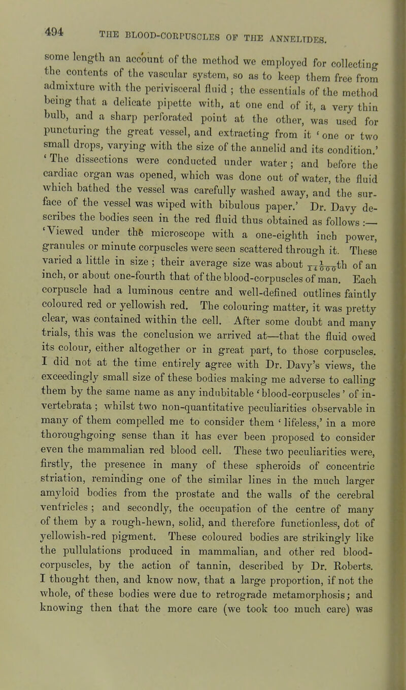 some length an account of the method we employed for collecting the contents of the vascular system, so as to keep them free from admixture with the perivisceral fluid ; the essentials of the method being that a delicate pipette with, at one end of it, a very thin bulb, and a sharp perforated point at the other, was used for puncturing the great vessel, and extracting from it 'one or two small drops, varying with the size of the annelid and its condition.' * The dissections were conducted under water; and before the cardiac organ was opened, which was done out of water, the fluid which bathed the vessel was carefully washed away, and the sur- face of the vessel was wiped with bibulous paper.' Dr. Davy de- scribes the bodies seen in the red fluid thus obtained as follows :— 'Viewed under thfe microscope with a one-eighth inch power, granules or minute corpuscles were seen scattered through it. These varied a little in size ; their average size was about jj^-^th of an inch, or about one-fourth that of the blood-corpuscles of man. Each corpuscle had a luminous centre and well-defined outlines faintly coloured red or yellowish red. The colouring matter, it was pretty clear, was contained within the cell. After some doubt and many trials, this was the conclusion we arrived at—that the fluid owed its colour, either altogether or in great part, to those corpuscles. I did not at the time entirely agree with Dr. Davy's views, the exceedingly small size of these bodies making me adverse to calling them by the same name as any indubitable 'blood-corpuscles' of in- vertebrata ; whilst two non-quantitative peculiarities observable in many of them compelled me to consider them ' lifeless,' in a more thoroughgoing sense than it has ever been proposed to consider even the mammalian red blood cell. These two peculiarities were, firstly, the presence in many of these spheroids of concentric striation, reminding one of the similar lines in the much larger amyloid bodies from the prostate and the walls of the cerebral ventricles ; and secondly, the occupation of the centre of many of them by a rough-hewn, solid, and therefore functionless, dot of yellowish-red pigment. These coloured bodies are strikingly like the pullulations produced in mammalian, and other red blood- corpuscles, by the action of tannin, described by Dr. Roberts. I thought then, and know now, that a large proportion, if not the whole, of these bodies were due to retrograde metamorphosis; and knowing then that the more care (we took too much care) was