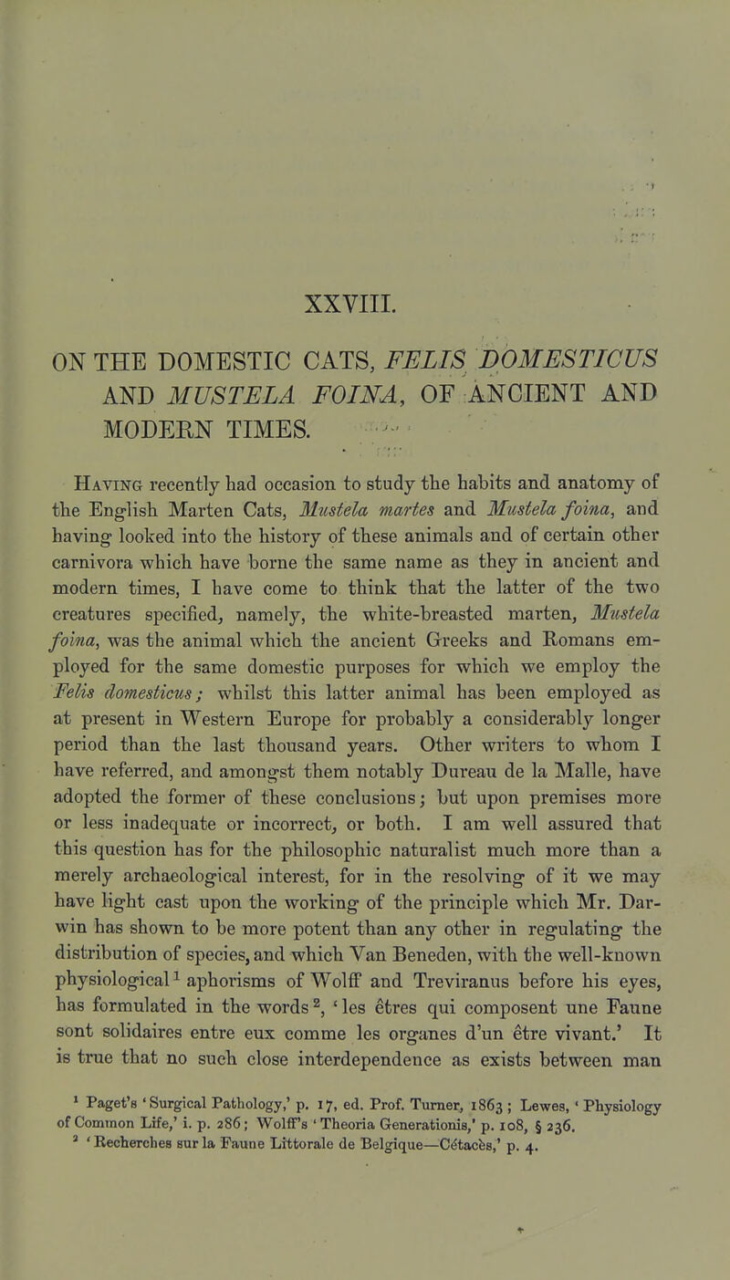 XXVIII. ON THE DOMESTIC CATS, FELIS DOMESTICUS AND MUSTELA FOINA, OF ANCIENT AND MODERN TIMES. Having recently had occasion to study the habits and anatomy of the English Marten Cats, Miistela martes and Mustela foina, and having looked into the history of these animals and of certain other carnivora which have borne the same name as they in ancient and modern times, I have come to think that the latter of the two creatures specified, namely, the white-breasted marten, Mustela foina, was the animal which the ancient Greeks and Romans em- ployed for the same domestic purposes for which we employ the Felis domesticus; whilst this latter animal has been employed as at present in Western Europe for probably a considerably longer period than the last thousand years. Other writers to whom I have referred, and amongst them notably Dureau de la Malle, have adopted the former of these conclusions; but upon premises more or less inadequate or incorrect, or both. I am well assured that this question has for the philosophic naturalist much more than a merely archaeological interest, for in the resolving of it we may have light cast upon the working of the principle which Mr. Dar- win has shown to be more potent than any other in regulating the distribution of species, and which Van Beneden, with the well-known physiological ^ aphorisms of Wolff and Treviranus before his eyes, has formulated in the words ^, ' les etres qui composent une Faune sont solidaires entre eux comme les organes d'un etre vivant.' It IS true that no such close interdependence as exists between man ' Paget's 'Surgical Pathology,' p. 17, ed. Prof. Turner, 1863 ; Lewes, ' Physiology of Common Life,' i. p. 286; WolflF's ' Theoria Generationis,' p. 108, § 236.