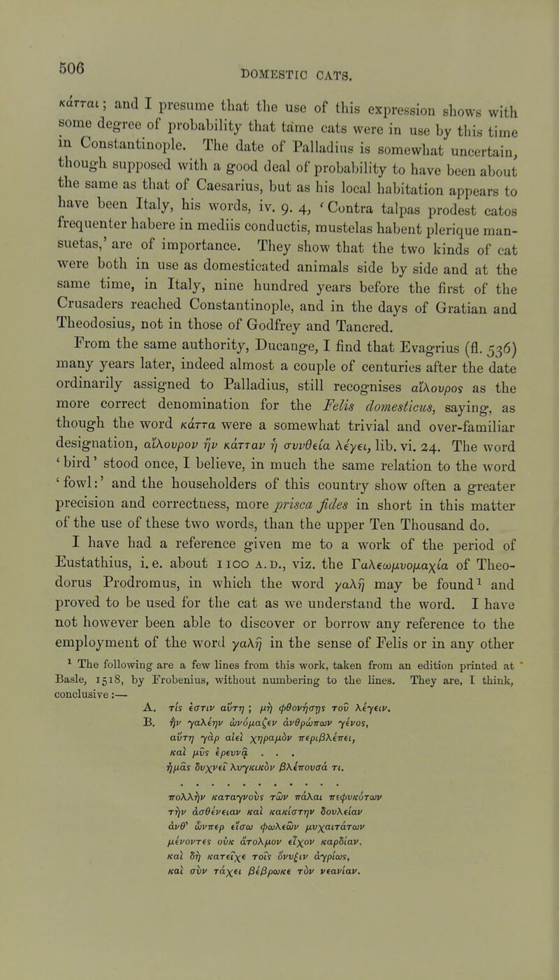 DOMESTIC CATS. Kclrrat; and I presume that the use of this expression shows with some degree of probability that tame cats were in use by this time in Constantinople. The date of Palladius is somewhat uncertain, though supposed with a good deal of probability to have been about the same as that of Caesarius, but as his local habitation appears to have been Italy, his words, iv. 9. 4, ' Contra talpas prodest catos frequenter habere in mediis conductis, raustelas habent plerique man- suetas,' are of importance. They show that the two kinds of cat were both in use as domesticated animals side by side and at the same time, in Italy, nine hundred years before the first of the Crusaders reached Constantinople, and in the days of Gratian and Theodosius, not in those of Godfrey and Tancred, From the same authority, Ducange, I find that Evagrius (fl. 536) many years later, indeed almost a couple of centuries after the date ordinarily assigned to Palladius, still recognises alKovpo^ as the more correct denomination for the Felis domesticus, saying, as though the word Kcirra were a somewhat trivial and over-familiar designation, aiKovpov rjv KUTTav t] avvdda Myet, lib. vi. 24. The word ' bird' stood once, I believe, in much the same relation to the word ' fowl:' and the householders of this country show often a greater precision and correctness, more prisca fides in short in this matter of the use of these two words, than the upper Ten Thousand do. I have had a reference given me to a work of the period of Eustathius, i.e. about iioo a.d., viz. the raAeco/zvo/xaxia of Theo- doras Prodromus, in which the word ya\i] may be found ^ and proved to be used for the cat as we understand the word. I have not however been able to discover or borrow any reference to the employment of the word yakrj in the sense of Eelis or in any other ^ The following are a few lines from this work, taken from an edition printed at ' Basle, 1518, by Frobenius, without numbering to the lines. They are, I think, conclusive:— A. Tt's effTtv avTt] ; /xfj (pOovTjcrrjs rov \eyeiv, B. ya\frjv wvopa^tv dvOpwncov yivos, avTT] yd.p aU\ x^papidv irepiP\ewet, Kal pvs epfvva . . ^pds Svx>'(i \vyKiic6y Pxinovaa Tt, ■JToWfjv Karayvovs tmv TraKat vecpVKUTOuv r^v daOfveiav Kal KaKtffrrjv SovKeiau dv9^ Sjvirtp fiffo) <p<u\(S)v nvxaiTarcuv pLfvovTfs ovK drokpov flxc^ KapSiav, Kal Sfi Kartixf Tofy ovv^iv dypitus, Kal atiy rdxa PtPpcuKe rbv vtaviav.