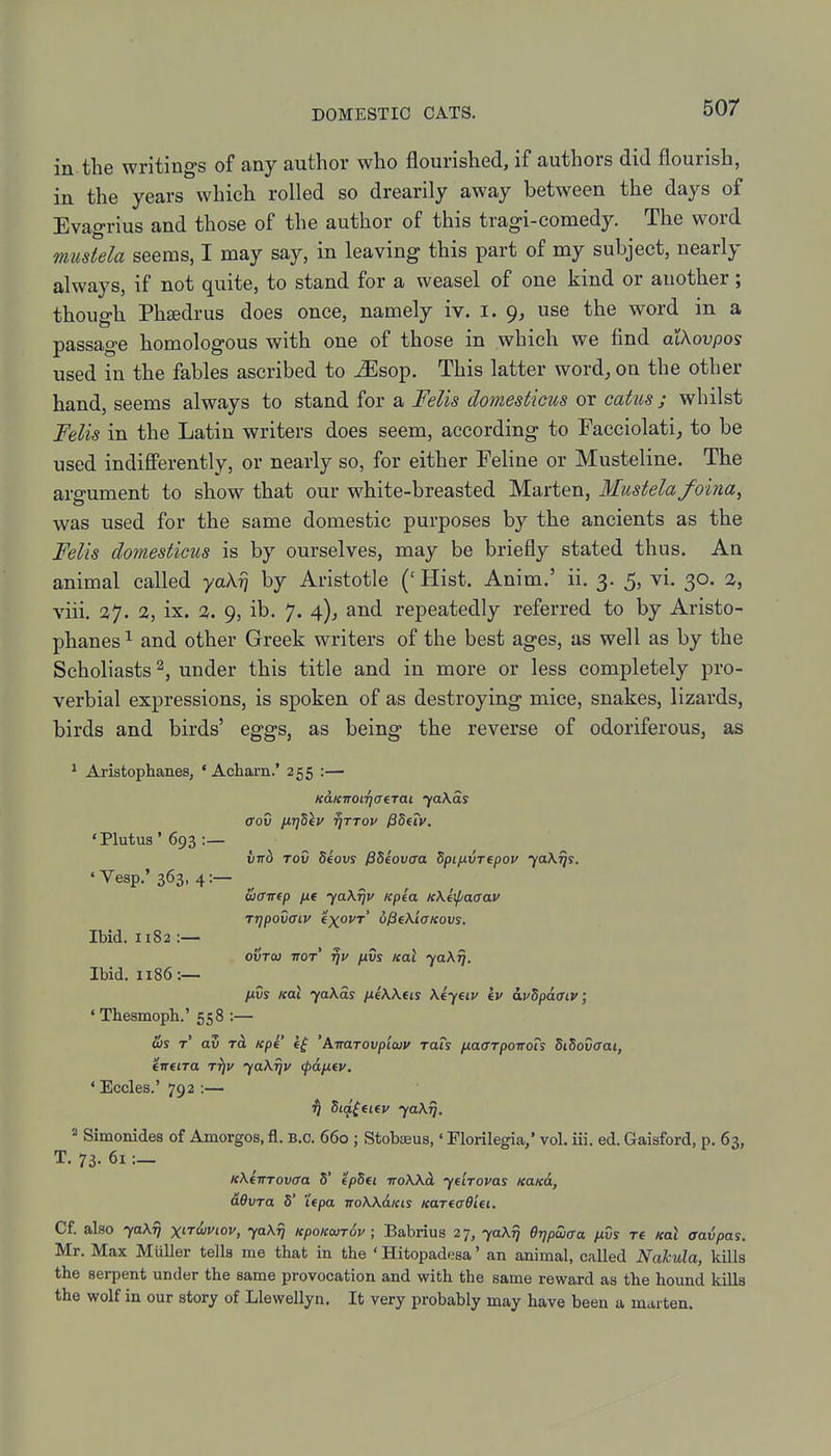 in the writings of any author who flourished, if authors did flourish, in the years which rolled so drearily away between the days of Evagrius and those of the author of this tragi-comedy. The word mustela seems, I may say, in leaving this part of my subject, nearly always, if not quite, to stand for a weasel of one kind or another; though PhfBdrus does once, namely iv. i. 9, use the word in a passage homologous with one of those in which we find alXovpos used in the fables ascribed to ^sop. This latter word, on the other hand, seems always to stand for a Felis domesticus or catus; whilst Fdis in the Latin writers does seem, according to Facciolati, to be used indiflFerently, or nearly so, for either Feline or Musteline. The aro-ument to show that our white-breasted Marten, Mustela foina^ was used for the same domestic purposes by the ancients as the Felis domesticus is by ourselves, may be briefly stated thus. An animal called ya\r\ by Aristotle ('Hist. Anim.' ii. 3. 5, vi. 30. 1, viii. 37. 2, ix. 1. 9, ib. 7. 4), and repeatedly referred to by Aristo- phanes^ and other Greek writers of the best ages, as well as by the Scholiasts 2, under this title and in more or less completely pro- verbial expressions, is spoken of as destroying mice, snakes, lizards, birds and birds' eggs, as being the reverse of odoriferous, as ^ Aristophanes, • Acharn.' 255 :— KaKiroiriaerai faXds <Tov iJ,7]dlv ^TTov fiSuv. 'Plutus' 693 :— iirb Tov deovs PSeovaa Spifxvrepov yaKrjs. ' Vesp.' 363, 4„ uamp jxt jaKijv /cpia icKeif/aaav rrjpovaiv txovr' oPeK'iaKovs. Ibid. 1182:— ovToj TTOT /xvs Kal yaXT], Ibid. 1186:— IJ.VS Koi 70X01 iXfkKfts \eyeiy Iv w^paaiv; •Thesmopb.' 558 :— (bs T av TcL Kpe 'AiraTOvpiojv rats fxaffTpoirois SiSovffai, eneira t^v yaKrjv (pdfiev. ' Eccles.' 792 :— 1j Sia^fKv ya\r], 2 Simonides of Amorgos, fl. B.C. 660 ; Stobaeus,' Florilegia, vol. iii. ed. Gaisford, p. 63, T. 73. 6i:_ icXiiTTovcra 5' epSei iroXXd, yeirovas KaK&, dOvra 5' Upa ttoWolkis nariaOiei. Of. also yaXTj xir&viov, yaXfj KpoKwrSv; Babrius 27, yaXr) BrjpSiffa fivs re ml aavpas. Mr. Max MuUer tells me that in the ' Hitopadesa' an animal, called Nakula, kills the serpent under the same provocation and with the same reward as the hound kiUa the wolf in our story of Llewellyn. It very probably may have been a marten.