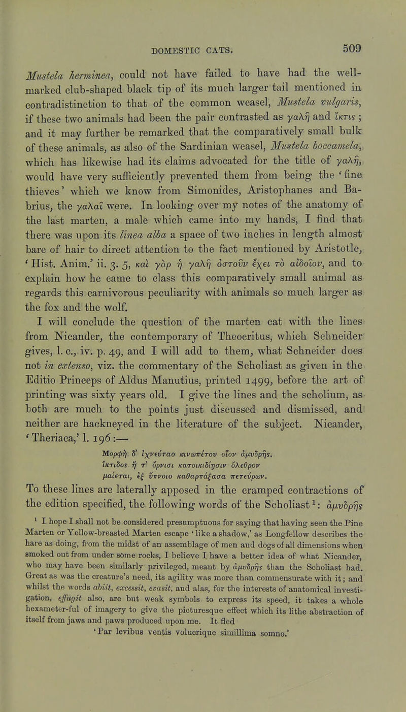 Mtisfela herminen, could not have failed to have had the well- marked club-shaped black tip of its much larger tail mentioned in contradistinction to that of the common weasel, Mustela vulgaris, if these two animals had been the pair contrasted as yoXy\ and iktis ; and it may further be remarked that the comparatively small bulk of these animals, as also of the Sardinian weasel, Mustela boccamelay which has likewise had its claims advocated for the title of yaA^,: would have very sufficiently prevented them from being the * fine thieves' which we know from Simonides, Aristophanes and Ba- brius, the ydkoZ were. In looking over my notes of the anatomy of the last marten, a male which came into my hands, I find that there was upon its Unea alba a space of two inches in length almost bare of hair to direct attention to the fact mentioned by Aristotle, 'Hist. Anim.' ii. 3. 5, ^at yap rj yaXrj octtovv e'xet to aiboiov, and to explain how he came to class this comparatively small animal as regards this carnivorous peculiarity with animals so much larger as the fox and the wolf. I will conclude the question of the marten cat with the lines from Nicander, the contemporary of Theocritus, which Schneider gives, 1. c, iv. p. 49, and I will add to them, what Schneider does not in extenso, viz. the commentary of the Scholiast as given in the Editio Princeps of Aldus Manutius, printed 1499, before the art of: printing was sixty years old. I give the lines and the scholium, as both are much to the points just discussed and dismissed, and neither are hackneyed in the literature of the subject. Nicander, 'Theriaca,' 1. 196:— Mopcpfi 5' Ixveirao KiVQiirerov otov d/iu5p^y. iKTiSos 7] t' opviai KaroiKiS'iriaiv oXtQpov /iaieTat, If vtryoio KaOapna^aaa irerfvpcvv. To these lines are laterally apposed in the cramped contractions of the edition specified, the following words of the Scholiast ^: aixvbprjs * I hope I shall not be considered presumptuous for saying that having seen the Pine Marten or Yellow-hreasted Marten escape ' like a shadow,' as Longfellow describes the hare as doing, from the midst of an assemblage of men and dogs of all dimensions when smoked out from under some rocks, I believe I have a better idea of what Nicander, who may have been similarly privileged, meant by dfivSp^s than the Scholiast had. Great as was the creature's need, its agility was more than commensurate with it; and whilst the words abiit, excessit, evasit, and alas, for the interests of anatomical investi- gation, efu(/it also, are but weak symbols to express its speed, it takes a whole hexameter-ful of imagery to give the picturesque effect which its lithe abstraction of itself from jaws and paws produced upon me. It fled •Par levibus ventis volucrique simiUima somno.'