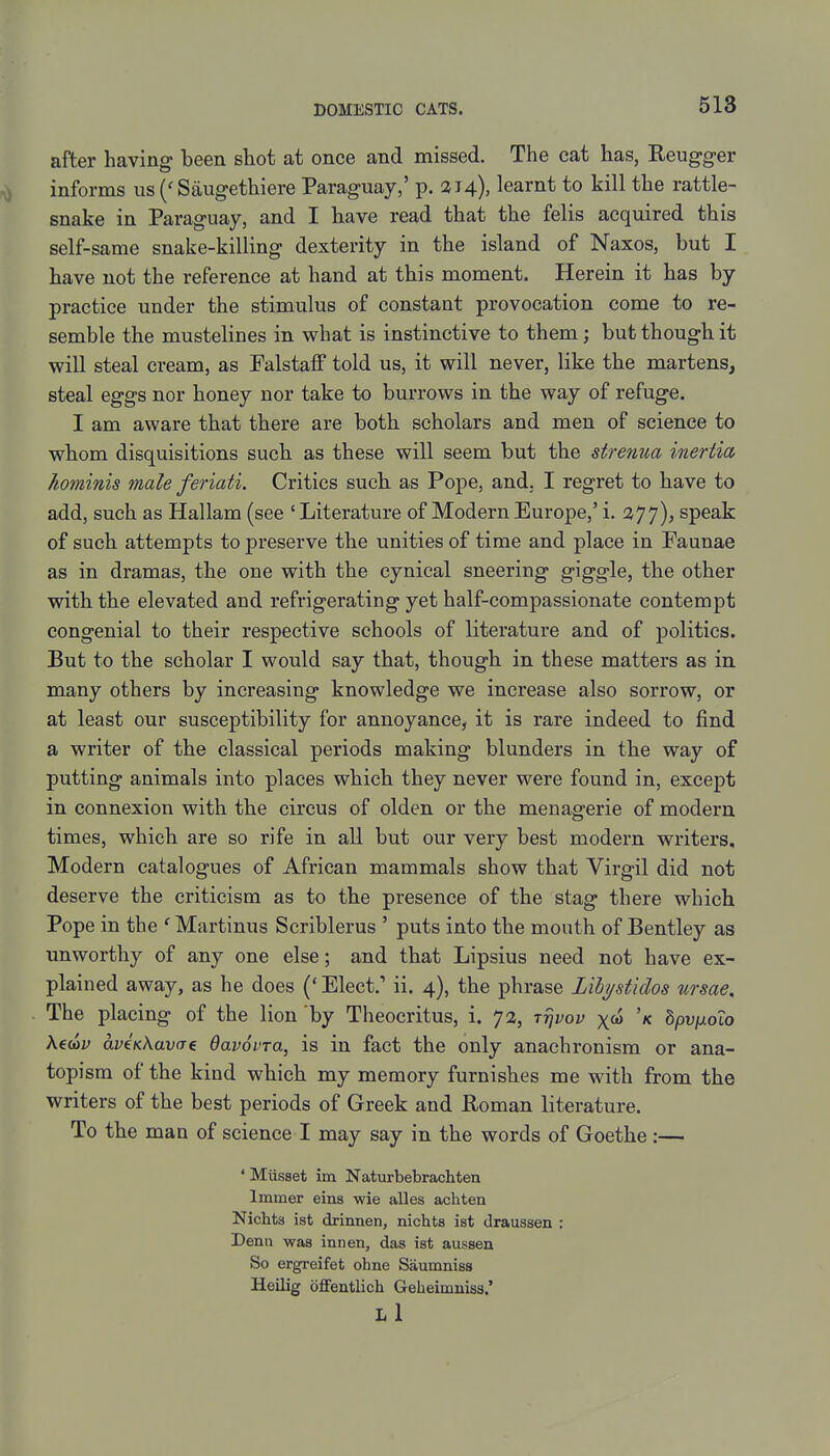 after having been shot at once and missed. The cat has, Eeugg-er informs us Saugethiere Paraguay,' p. 314), learnt to kill the rattle- snake in Paraguay, and I have read that the felis acquired this self-same snake-killing dexterity in the island of Naxos, but I have not the reference at hand at this moment. Herein it has by practice under the stimulus of constant provocation come to re- semble the mustelines in what is instinctive to them; but though it will steal cream, as Falstaff told us, it will never, like the martens, steal eggs nor honey nor take to burrows in the way of refuge. I am aware that there are both scholars and men of science to whom disquisitions such as these will seem but the strenua inertia hominis male feriati. Critics such as Pope, and. I regret to have to add, such as Hallam (see ' Literature of Modern Europe,' i. 377), speak of such attempts to preserve the unities of time and place in Faunae as in dramas, the one with the cynical sneering giggle, the other with the elevated and refrigerating yet half-compassionate contempt congenial to their respective schools of literature and of politics. But to the scholar I would say that, though in these matters as in. many others by increasing knowledge we increase also sorrow, or at least our susceptibility for annoyance, it is rare indeed to find a writer of the classical periods making blunders in the way of putting animals into places which they never were found in, except in connexion with the circus of olden or the menagerie of modern times, which are so rife in all but our very best modei-n writers. Modern catalogues of African mammals show that Virgil did not deserve the criticism as to the presence of the stag there which Pope in the ' Martinus Scriblerus ' puts into the mouth of Bentley as unworthy of any one else; and that Lipsius need not have ex- plained away, as he does (' Elect. ii. 4), the phrase Lihystklos nrsae. The placing of the lion by Theocritus, i. 72, irivov x&) 'k hpv\xoio Xedv av€K\av<T€ davovTa, is in fact the only anachronism or ana- topism of the kind which my memory furnishes me with from the writers of the best periods of Greek and Roman literature. To the man of science I may say in the words of Goethe :— • Musset im Naturbebrachten Immer eins wie alles achten Nichts ist drinnen, nichts ist draussen : Denn was innen, das ist aussen So ergreifet ohne Saumniss Heilig dffentlich Geheimmss.' Li