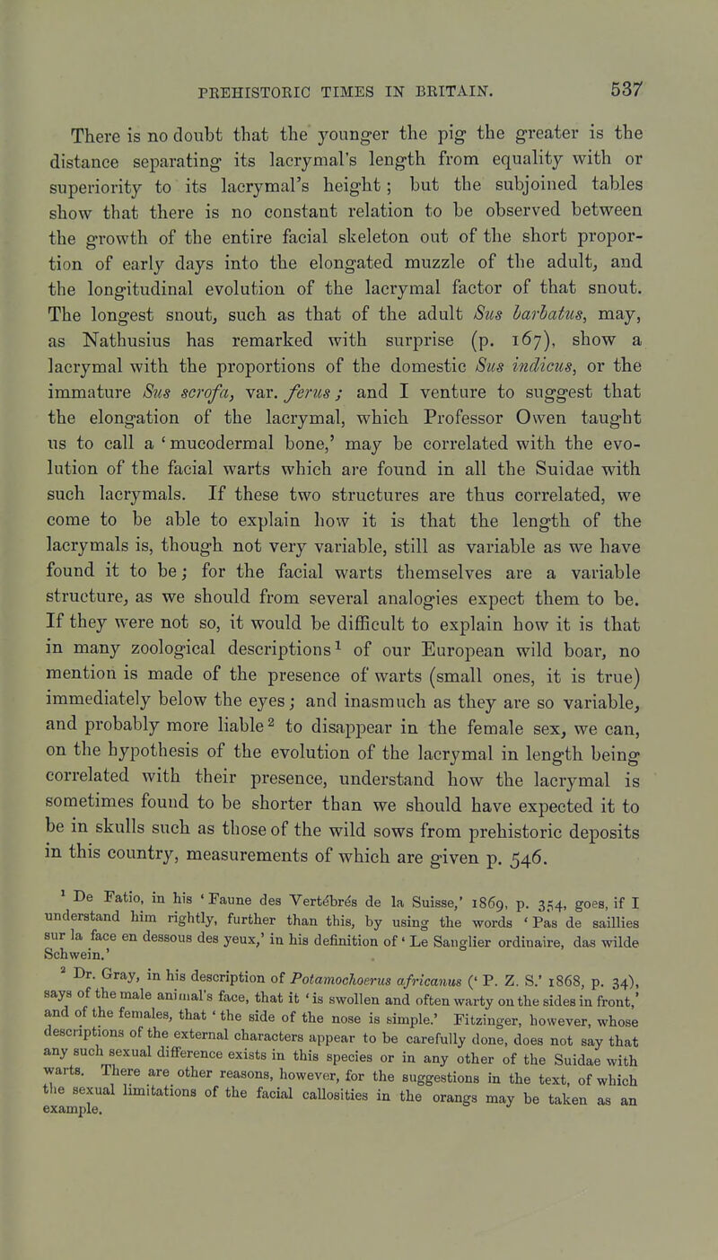 There is no doubt that the younger the pig the greater is the distance separating its lacrymal's length from equality with or superiority to its lacrymal's height; but the subjoined tables show that there is no constant relation to be observed between the growth of the entire facial skeleton out of the short propor- tion of early days into the elongated muzzle of the adultj and the longitudinal evolution of the lacryraal factor of that snout. The longest snout, such as that of the adult Stcs harhatus, may, as Nathusius has remarked with surprise (p. 167), show a lacrymal with the proportions of the domestic Sus indicus, or the immature Sus scrofa, var. ferus; and I venture to suggest that the elongation of the lacrymal, which Professor Owen taught us to call a ' mucodermal bone,' may be correlated with the evo- lution of the facial warts which are found in all the Suidae with such lacrymals. If these two structures are thus correlated, we come to be able to explain how it is that the length of the lacrymals is, though not very variable, still as variable as we have found it to be; for the facial warts themselves are a variable structure, as we should from several analogies expect them to be. If they were not so, it would be difficult to explain how it is that in many zoological descriptions^ of our European wild boar, no mention is made of the presence of warts (small ones, it is true) immediately below the eyes; and inasmuch as they are so variable, and probably more liable 2 to disappear in the female sex, we can, on the hypothesis of the evolution of the lacrymal in length being correlated with their presence, understand how the lacrymal is sometimes found to be shorter than we should have expected it to be in skulls such as those of the wild sows from prehistoric deposits in this country, measurements of which are given p. 546. ' De Fatio, in his ' Paune des Vert^br^s de la Suisse,' 1869, p. 354, goes, if I understand him rightly, further than this, by using the words ' Pas de saUlies sur la face en dessous des yeux,' in his definition of' Le Sanglier ordinaire, das wilde Schwein.' * Dr. Gray, in his description of PotamocUerus africanus (' P. Z. S.' 1868, p. 34), says of the male animal's face, that it ' is swollen and often warty on the sides in front,' and of the females, that ' the side of the nose is simple.' Fitziuger, however, whose descriptions of the external characters appear to be carefully done, does not say that any such sexual difference exists in this species or in any other of the Suidae with warts. There are other reasons, however, for the suggestions in the text, of which the sexual limitations of the facial callosities in the orangs may be taken as an 6X3(111 pX6«