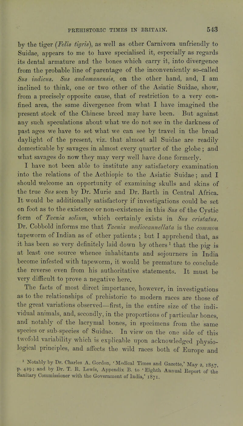 by the tiger {Fells tigris), as well as other Camivora unfriendly to Suidae, appears to me to have specialised it, especially as regards its dental armature and the bones which carry it, into divergence from the probable line of parentage of the inconveniently so-called Sus itidicus. Sus anclamanensis, on the other hand, and, I am inclined to think, one or two other of the Asiatic Suidae, show, from a precisely opposite cause, that of restriction to a very con- fined area, the same divergence from what I have imagined the present stock of the Chinese breed may have been. But against any such speculations about what we do not see in the darkness of past ages we have to set what we can see by travel in the broad daylight of the present, viz, that almost all Suidae are readily domesticable by savages in almost every quarter of the globe; and what savages do now they may very well have done formerly. I have not been able to institute any satisfactory examination into the relations of the Aethiopic to the Asiatic Suidae; and I should welcome an opportunity of examining skulls and skins of the true Sus seen by Dr. Murie and Dr. Barth in Central Africa. It would be additionally satisfactory if investigations could be set on foot as to the existence or non-existence in this Sus of the Cystic form of Taenia solium, which certainlj'- exists in Sus cnstatus. Dr. Cobbold informs me that Taenia mediocannellata is the common tapeworm of Indian as of other patients ; but I apprehend that, as it has been so very definitely laid down by others ^ that the pig is at least one source whence inhabitants and sojourners in India become infested with tapeworm, it would be premature to conclude the reverse even from his authoritative statements. It must be very difficult to prove a negative here. The facts of most direct importance, however, in investigations as to the relationships of prehistoric to modern races are those of the great variations observed—first, in the entire size of the indi- vidual animals, and, secondly, in the proportions of ])articular bones, and notably of the lacrymal bones, in specimens from the same species or sub-species of Suidae. In view on the one side of this twofold variability which is explicable upon acknowledged physio- logical principles, and affects the wild races both of Europe and ^ Notably by Dr. Chcarles A. Gordon, 'Medical Times and Gazette.' May 2, 1857. p. 429; and by Dr. T. K. Lewis, Appendix B. to ' Eighth Annual Report 'of the Sanitary Commissioner with the Government of India,' 1871.