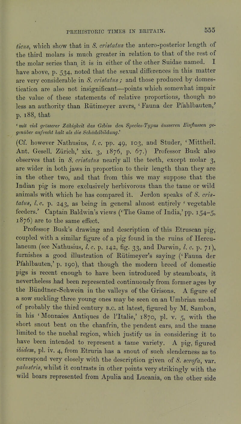 ticus, whicli show that in S. crhtatus the antero-posterior leng-th of the third molars is much greater in relation to that of the rest of the molar series than it is in either of the other Suidae named. I have above, p. 534, noted that the sexual differences in this matter are very considerable in 8. cristatus ; and those produced by domes- tication are also not insignificant—points which somewhat impair the value of these statements of relative proportions, though no less an authority than Eiitimeyer avers, ' Fauna der Pfahlbauten/ p. 188, that 'mit visl grosserer ZaliigTcdt das Gebiss den Specien-Typus dusseren Einflussen ge- geniiher aufrecht halt als die Schddelbildung.' (Cf. however Nathusius, I. c. pp. 49, 103, and Studer, ' Mittheil. Ant. Gesell. Ziirich,' xix. 3, 1876, p. 67.) Professor Busk also observes that in 8. cristaim nearly all the teeth, except molar 3, are wider in both jaws in proportion to their length than they are in the other two, and that from this we may suppose that the Indian pig is more exclusively herbivorous than the tame or wild animals with which he has compared it. Jerdon speaks of 8. cris- tatus, I.e. p. 343, as being in general almost entirely 'vegetable feeders.' Captain Baldwin's views ('The Game of India,' pp. 154-5, 1876) are to the same effect. Professor Busk's drawing and description of this Etruscan pig, coupled with a similar figure of a pig found in the ruins of Hercu- laneum (see Nathusius, I.e. p. 142, fig. 33, and Darwin_, I. c. p. 71), furnishes a good illustration of Eiitimeyer's saying ('Fauna der Pfahlbauten,' p. 190), that though the modern breed of domestic pigs is recent enough to have been introduced by steamboats, it nevertheless had been represented continuously from former ages by the Biindtner-Schwein in the valleys of the Grisons. A figure of a sow suckling three young ones may be seen on an Umbrian medal of probably the third century B.C. at latest, figured by M. Sambon, in his 'Monnaies Antiques de FItalie,' 1870, pi. v. 5, with the short snout bent on the chanfrin, the pendent ears, and the mane limited to the nuchal region, which justify us in considering it to have been intended to represent a tame variety. A pig, figured ibidem, pi. iv. 4, from Etruria has a snout of such slenderness as to correspond very closely with the description given of 8. scrofa, var. palustris, whilst it contrasts in other points very strikingly with the wild boars represented from Apulia and Lucania, on the other side