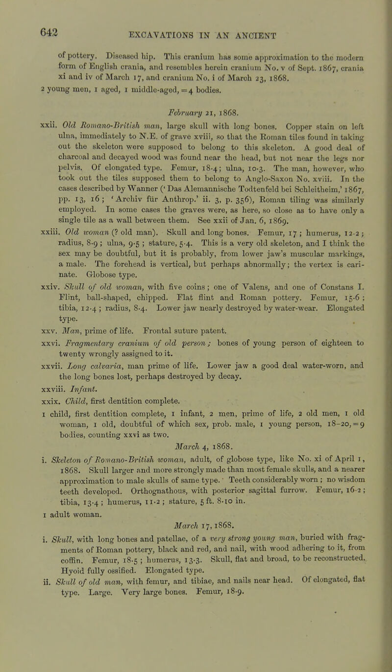 of pottery. Diseased hip. This cranium has some approximation to the modern form of English crania, and resembles herein cranium No. v of Sept. 1867, crania xi and iv of March 17, and cranium No. i of March 23, 1868. 2 young men, i aged, i middle-aged, =4 bodies. February 21, 1868. xxii. Old Romano-British man, large skull with long bones. Copper stain on left ulna, immediately to N.E. of grave xviii, so that the Roman tiles found in taking out the skeleton were supposed to belong to this skeleton. A good deal of charcoal and decayed wood was found near the head, but not near the legs nor pelvis. Of elongated type. Femur, 18-4; ulna, 10-3. The man, however, who took out the tiles supposed thetn to belong to Anglo-Saxon No. xviii. In the cases described by Wanner (' Das Alemannische Todtenfeld bei Schleitheim,' 1867, pp. 13, 16; 'Archiv fiir Anthrop.' ii. 3, p. 356), Roman tiling was similarly employed. In some cases tiie graves were, as here, so close as to have only a single tile as a wall between them. See xxii of Jan. 6, 1869. xxiii. Old woman (7 old man). Skull and long bones. Femur, 17; humerus, 12-2; radius, 8-9 ; ulna, 9-5 ; stature, 5-4. This is a very old skeleton, and I think the sex may be doubtful, but it is probably, from lower jaw's muscular markings, a male. The forehead is vertical, but perhaps abnormally; the vertex is cari- nate. Globose type. xxiv. Skull of old woman, with five coins; one of Valens, and one of Constans I. Flint, ball-shaped, chipped. Flat flint and Roman pottery. Femur, 15-6 ; tibia, 12.4 ; radius, 8-4. Lower jaw nearly destroyed by water-wear. Elongated type. XXV. Man, prime of life. Frontal suture patent. xxvi. Fragmentary cranium of old person; bones of young person of eighteen to twenty wrongly assigned to it. xxvii. Long calvaria, man prime of life. Lower jaw a good deal water-worn, and the long bones lost, perhaps destroyed by decay. xxviii. Infant. xxix. Child, first dentition complete. I child, first dentition complete, i infant, 2 men, prime of life, 2 old men, i old woman, i old, doubtful of which sex, prob. male, i young person, 18-20, = 9 bodies, counting xxvi as two. March 4, 1868. i. Skeleton of Romano-British woman, adult, of globose type, like No. xi of April i, 1868. Skull larger and more strongly made than most female skulls, and a nearer approximation to male skulls of same type.' Teeth considerably worn ; no wisdom teeth developed. Orthognathous, with posterior sagittal furrow. Femur, 16-2 ; tibia, 13-4 ; humerus, ii-2 ; stature, 5 ft. 8-10 in. I adult woman. March 17, i868. i. Skull, with long bones and patellae, of a very strong young man, buried with frag- ments of Roman pottery, black and red, and nail, with wood adhering to it, from coffin. Femur, 18-5 ; humerus, 13.3. Skull, flat and broad, to be reconstructed. Hyoid fully ossified. Elongated type, ii. Skall of old man, with femur, and tibiae, and nails near head. Of elongated, flat type. Large. Very large bones. Femur, 18-9.