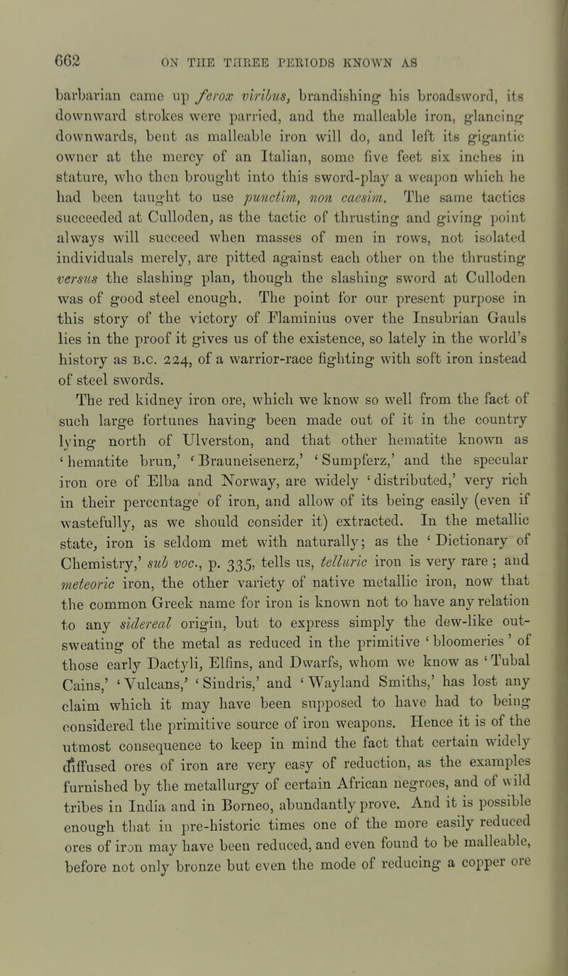 barbarian came up ferox v'lnhus, brandishing his broadsword, its downward strokes were parried, and the malleable iron, glancinj? downwards, bent as malleable iron will do, and left its gigantic owner at the mercy of an Italian, some five feet six inches in stature, who then brought into this sword-play a weapon which he had been taught to use punct'm, non caesim. The same tactics succeeded at Culloden, as the tactic of thrusting and giving point always will succeed when masses of men in rows, not isolated individuals merely, are pitted against each other on the thrusting versus the slashing plan, though the slashing sword at Culloden was of good steel enough. The point for our present purpose in this story of the victory of Flaminius over the Insubrian Gauls lies in the proof it gives us of the existence, so lately in the world's history as B.C. 224, of a warrior-race fighting with soft iron instead of steel swords. The red kidney iron ore, which we know so well from the fact of such large fortunes having been made out of it in the country lying north of Ulverston, and that other hematite known as ' hematite brun,' ' Brauneisenerz,' ' Sumpferz,' and the specular iron ore of Elba and Norway, are widely ' distributed,' very rich in their percentage of iron, and allow of its being easily (even if wastefully, as we should consider it) extracted. In the metallic state, iron is seldom met with naturally; as the ' Dictionary of Chemistry,' sul voc, p. 335, tells us, telluric iron is very rare ; and meteoric iron, the other variety of native metallic iron, now that the common Greek name for iron is known not to have any relation to any sidereal origin, but to express simply the dew-like out- sweating of the metal as reduced in the primitive ' bloomeries' of those early Dactyli, Elfins, and Dwarfs, whom we know as ' Tubal Cains,' ' Vulcans,' ' Sindris,' and ' Wayland Smiths,' has lost any claim which it may have been supposed to have had to being considered the primitive source of iron weapons. Hence it is of the utmost consequence to keep in mind the fact that certain widely difi'ased ores of iron are very easy of reduction, as the examples furnished by the metallurgy of certain African negroes, and of wild tribes in India and in Borneo, abundantly prove. And it is possible enough that in pre-historic times one of the more easily reduced ores of iron may have been reduced, and even found to be malleable, before not only bronze but even the mode of reducing a copper ore
