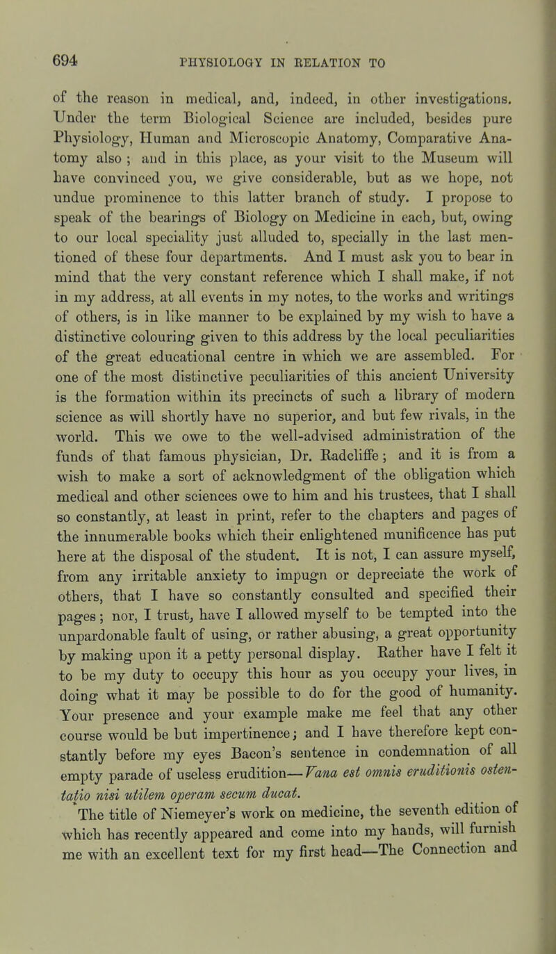 of the reason in medical, and, indeed, in other investigations. Under the term Biological Science are included, besides pure Physiology, Human and Microscopic Anatomy, Comparative Ana- tomy also ; and in this place, as your visit to the Museum will have convinced you, wo give considerable, but as we hope, not undue prominence to this latter branch of study. I propose to speak of the bearings of Biology on Medicine in each, but, owing to our local speciality just alluded to, specially in the last men- tioned of these four departments. And I must ask you to bear in mind that the very constant reference which I shall make, if not in my address, at all events in my notes, to the works and writings of others, is in like manner to be explained by my wish to have a distinctive colouring given to this address by the local peculiarities of the great educational centre in which we are assembled. For one of the most distinctive peculiarities of this ancient University is the formation within its precincts of such a library of modern science as will shortly have no superior, and but few rivals, in the world. This we owe to the well-advised administration of the funds of that famous physician. Dr. RadcliflPe; and it is from a wish to make a sort of acknowledgment of the obligation which medical and other sciences owe to him and his trustees, that I shall so constantly, at least in print, refer to the chapters and pages of the innumerable books which their enlightened munificence has put here at the disposal of the student. It is not, I can assure myself, from any irritable anxiety to impugn or depreciate the work of others, that I have so constantly consulted and specified their pages; nor, I trust, have I allowed myself to be tempted into the unpardonable fault of using, or rather abusing, a great opportunity by making upon it a petty personal display. Rather have I felt it to be my duty to occupy this hour as you occupy your lives, in doing what it may be possible to do for the good of humanity. Your presence and your example make me feel that any other course would be but impertinence; and I have therefore kept con- stantly before my eyes Bacon's sentence in condemnation of all empty parade of useless erudition—Fam est omnis eruditmiis oste?i- tatio nisi utilem operam secum ducat. *The title of Niemeyer's work on medicine, the seventh edition of which has recently appeared and come into my hands, will furnish me with an excellent text for my first head—The Connection and