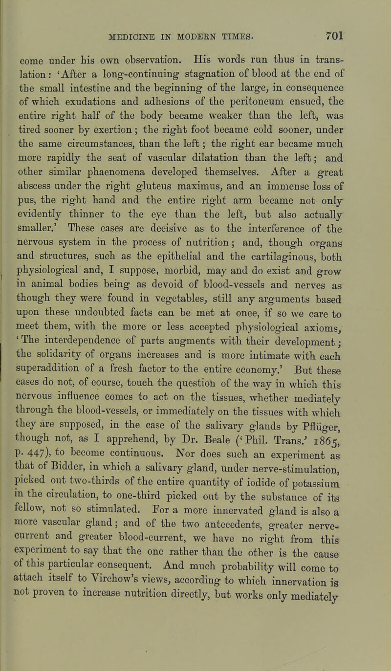 come uuder his own observation. His words run thus in trans- lation: 'After a long-continuing stagnation of blood at the end of the small intestine and the beginning of the large, in consequence of which exudations and adhesions of the peritoneum ensued, the entire right half of the body became weaker than the left, was tired sooner by exertion; the right foot became cold sooner, under the same circumstances, than the left; the right ear became much more rapidly the seat of vascular dilatation than the left; and other similar phaenomena developed themselves. After a great abscess under the right gluteus maximus, and an immense loss of pus, the right hand and the entire right arm became not only evidently thinner to the eye than the left, but also actually smaller.' These cases are decisive as to the interference of the nervous system in the process of nutrition; and, though organs and structures, such as the epithelial and the cartilaginous, both physiological and, I suppose, morbid, may and do exist and grow in animal bodies being as devoid of blood-vessels and nerves as though they were found in vegetables, still any arguments based upon these undoubted facts can be met at once, if so we care to meet them, with the more or less accepted physiological axioms, ' The interdependence of parts augments with their development; the solidarity of organs increases and is more intimate with each superaddition of a fresh factor to the entire economy.' But these cases do not, of course, touch the question of the way in which this nervous influence comes to act on the tissues, whether mediately through the blood-vessels, or immediately on the tissues with which they are supposed, in the case of the salivary glands by Pfliiger, though not, as I apprehend, by Dr. Beale ('Phil. Trans.-* 1865' p. 447), to become continuous. Nor does such an experiment as that of Bidder, in which a salivary gland, under nerve-stimulation, picked out two-thirds of the entire quantity of iodide of potassium in the circulation, to one-third picked out by the substance of its fellow, not so stimulated. For a more innervated gland is also a more vascular gland; and of the two antecedents, greater nerve- current and greater blood-current, we have no right from this experiment to say that the one rather than the other is the cause of this particular consequent. And much probability will come to attach itself to Virchow's views, according to which innervation is not proven to increase nutrition directly, but works only mediately