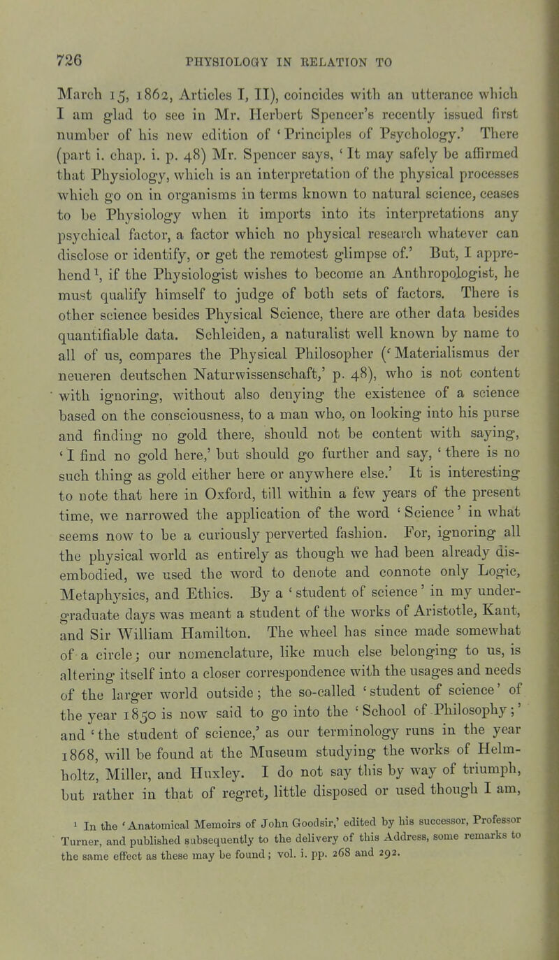 March 15, 1862, Articles I, II), coincides with an utterance which I am glad to see in Mr. Herbert Spencer's recently issued first number of his new edition of 'Principles of Psychology.' There (part i. chap. i. p. 48) Mr. Spencer says, ' It may safely be affirmed that Physiology, which is an interpretation of the physical processes which £10 on in organisms in terms known to natural science, ceases to be Physiology when it imports into its interpretations any psychical factor, a factor which no physical reseai'ch whatever can disclose or identify, or get the remotest glimpse of.' But, I appre- hend \ if the Physiologist wishes to become an Anthropologist, he must qualify himself to judge of both sets of factors. There is other science besides Physical Science, there are other data besides quantifiable data. Schleiden, a naturalist well known by name to ail of us, compares the Physical Philosopher {' Materiahsmus der neueren deutschen Naturwissenschaft/ p. 48), who is not content with ignoring, without also denying the existence of a science based on the consciousness, to a man who, on looking into his purse and finding no gold there, should not be content with saying, ' I find no gold here,' but should go further and say, ' there is no such thing as gold either here or anywhere else.' It is interesting to note that here in Oxford, till within a few years of the present time, we narrowed the application of the word ' Science' in what seems now to be a curiously perverted fashion. For, ignoring all the physical world as entirely as though we had been already dis- embodied, we used the word to denote and connote only Logic, Metaphysics, and Ethics. By a ' student of science' in my under- graduate days was meant a student of the works of Aristotle, Kant, and Sir William Hamilton. The wheel has since made somewhat of a circle; our nomenclature, like much else belonging to us, is altering itself into a closer correspondence with the usages and needs of the larger world outside; the so-called 'student of science' of the year 1850 is now said to go into the 'School of Philosophy;' and ' the student of science,' as our terminology runs in the year 1868, will be found at the Museum studying the works of Helm- holtz, Miller, and Huxley. I do not say this by way of triumph, but rather in that of regret, little disposed or used though I am, 1 In the 'Anatomical Memoirs of John Goodsir,' edited by his successor, Professor Turner, and published subsequently to the delivery of this Address, some remarks to the same effect as these may be found; vol. i. pp. 268 and 292. I