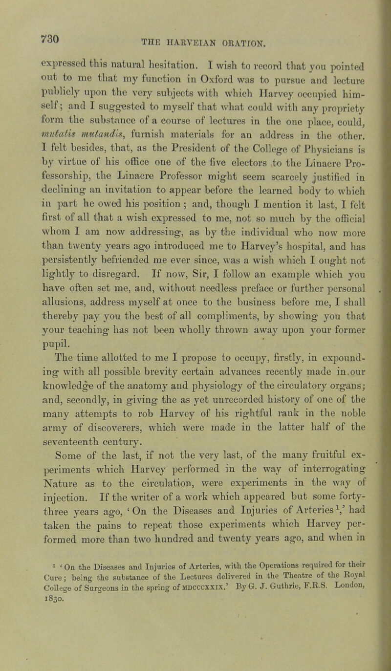 expressed this natural liesitation. I wish to recowl that you pointed out to me that my function in Oxford was to pursue and lecture publicly upon the very subjects with which Harvey occupied him- self; and I suggested to myself that what could with any propriety form the substance of a course of lectures in the one place, could, mutatis mutandis, furnish materials for an address in the other. I felt besides, that, as the President of the College of Physicians is by virtue of his office one of the five electors to the Linacre Pro- fessorship, the Linacre Professor might seem scarcely justified in declining an invitation to appear before the learned body to which in part he owed his position ; and, though I mention it last, I felt first of all that a wish expressed to me, not so much by the official whom I am now addressing, as by the individual who now more than twenty years ago introduced me to Harvey's hospital, and has persistently befriended me ever since, was a wish which I ought not lightlj'- to disregard. If now. Sir, I follow an example which you have often set me, and, without needless preface or further personal allusions, address myself at once to the business before me, I shall thereby pay you the best of all compliments, by showing you that your teaching has not been wholly thrown away upon your former pupil. The time allotted to me I propose to occupy, firstly, in expound- ing with all possible brevity certain advances recently made in.our knowledge of the anatomy and physiology of the circulatory organs; and, secondly, in giving the as yet unrecorded history of one of the many attempts to rob Harvey of his rightful rank in the noble army of discoverers, which were made in the latter half of the seventeenth century. Some of the last, if not the very last, of the many fruitful ex- periments which Harvey performed in the way of interrogating Nature as to the circulation, were experiments in the way of injection. If the writer of a work which appeared but some forty- three years ago, ' On the Diseases and Injuries of Arteries '^^ had taken the pains to repeat those experiments which Harvey per- formed more than two hundred and twenty years ago, and when in » ' On the Diseases and Injuries of Arteries, with the Operations required for their Cure; being the substance of the Lectures delivered in the Theatre of the Royal College of Surgeons in the spring of MDCCCXXix.' By G. J. Guthrie, F.R.S. London, 1830.