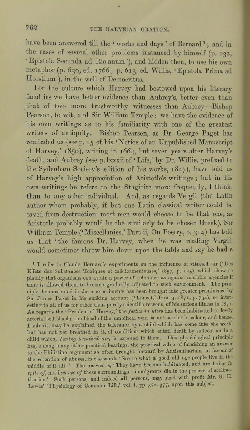 have been answered till the * works and days ' of Bernard ^; and in the cases of several other problems instanced by himself (p. 132, * Epistola Secunda ad Riolanum'), and hidden then, to use his own metaphor (p. 630, ed. 1766; p. 613, ed. Willis, 'Epistola Prima ad riorstium'), in the well of Democritus. For the culture which Harvey had bestowed upon his literary faculties we have better evidence than Aubrey's, better even than that of two more trustworthy witnesses than Aubrey—Bishop Pearson, to wit, and Sir William Temple : we have the evidence of his own writings as to his familiarity with one of the greatest writers of antiquity. Bishop Pearson, as Dr. George Paget has reminded us (see p. 15 of his 'Notice of an Unpublished Manuscript of Harvey,' 1850), writing in 1664, but seven years after Harvey's death, and Aubrey (see p. Ixxxii of ' Life,' by Dr. Willis, prefixed to the Sydenham Society's edition of his works, 1847), have told us of Harvey's high appreciation of Aristotle's writings; but in his own writings he refers to the Stagirite more frequently, I think, than to any other individual. And, as regards A'^ergil (the Latin author whom probably, if but one Latin classical writer could be saved from destruction, most men would choose to be that one, as Aristotle probably would be the similarly to be chosen Greek), Sir William Temple ('Miscellanies,' Part ii. On Poetry, p. 314) has told us that ' the famous Dr. Harvey, when he was reading Virgil, would sometimes throw him down upon the table and say he had a ^ I refer to Claude Bernard's experiments on the influence of vitiated air ('Des Effets des Substances Toxiques et nK^dicamenteuses,' 1857, p. 125), which show so plainly that organisms can attain a power of tolerance as against morbific agencies if time is allowed them to become gradually adjusted to such environment. The prin- ciple demonstrated in these experiments has been brought into greater prominence by Sir James Paget in his striking account ('Lancet,'June 3, i87i,p. 734), so inter- esting to all of us for other than purely scientific reasons, of his serious illness in 1871. As regards the 'Problem of Harvey,' the foetus in utero has been habituated to lowly arterialised blood; the blood of the umbilical vein is not scarlet in colour, and hence, I submit, may be explained the tolerance by a child which has come into the world but has not yet breathed in it, of conditions which entail death by suffocation in a child which, having breathed air, is exposed to them. This physiological principle has, among many other practical bearings, the practical value of furnishing an answer to the Philistine argument so often brought forward by Antisanitarians in favour of the retention of abuses, in the words ' See to what a good old age people live in the middle of it all!' The answer is, 'They have become habituated, and are living in spite of, not because of these surroundings : immigrants die in the process of acclima- tisation.' Such persons, and indeed all persons, may read with profit Mr. G. H. Lewes' 'Physiology of Common Life,' vol. i. pp. 372-377. P0» this subject.