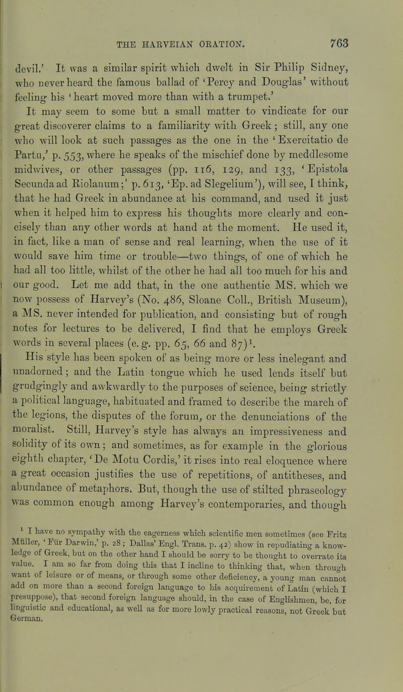 I devil.' It was a similar spirit which dwelt in Sir Philip Sidney, who never heard the famous ballad of 'Percy and Douglas' without jl feeling his ' heart moved more than with a trumpet.' It may seem to some but a small matter to vindicate for our great discoverer claims to a familiarity with Greek; still, any one w'ho will look at such passages as the one in the ' Exercitatio de Partu/ p. 553, where he speaks of the mischief done by meddlesome midwivesj or other passages (pp. ii6, 139, and 133, 'Epistola Secundaad Riolanum;' p. 613, 'Ep. ad Slegelium'), will see, I think, that he had Greek in abundance at his command, and used it just when it helped him to express his thoughts more clearly and con- cisely than any other words at hand at the moment. He used it, in fact, like a man of sense and real learning, when the use of it would save him time or trouble—two things, of one of which he had all too little, whilst of the other he had all too much for his and I our good. Let me add that, in the one authentic MS. which we } now possess of Harvey's (No. 486, Sloane Coll., British Museum), a MS. never intended for publication, and consisting but of rough notes for lectures to be delivered, I find that he employs Greek words in several places (e. g. pp. 65, 66 and 87)1. His style has been spoken of as being more or less inelegant and unadorned; and the Latin tongue which he used lends itself but grudgingly and awkwardly to the purposes of science, being strictly a political language, habituated and framed to describe the march of the legions, the disputes of the forum, or the denunciations of the moralist. Still, Harvey's style has always an impressiveness and solidity of its own; and sometimes, as for example in the glorious eighth chapter, 'De Motu Cordis,' it rises into real eloquence where a great occasion justifies the use of repetitions, of antitheses, and abundance of metaphors. But, though the use of stilted phraseology was common enough among Harvey's contemporaries, and though ^ I have no sympathy with the eagerness which scientific men sometimes (see Fritz Mtiller, ' Fur Darwin,' p. 28 ; Dallas' Engl. Trans, p. 42) show in repudiating a know- ledge of Greek, but on the other hand I should be sorry to be thought to overrate its value. I am so far from doing this that I incline to thinking that, when through want of leisure or of means, or through some other deficiency, a young man cannot add on more than a second foreign language to his acquirement of Latin (which I presuppose), that second foreign language should, in the case of Englishmen, be, for linguistic and educational, as well as for more lowly practical reasons, not Greek'but German.