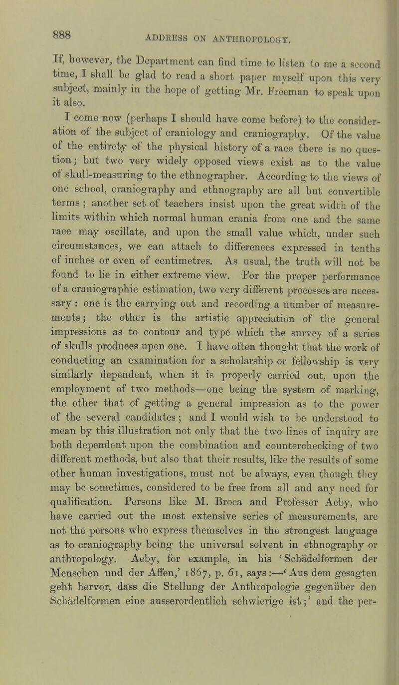 If, however, the Department can find time to listen to me a second time, I shall be glad to read a short paper myself upon this very subject, mainly in the hope of getting- Mr. Freeman to speak upon it also. I come now (perhaps I should have come before) to the consider- ation of the subject of craniology and craniography. Of the value of the entirety of the physical history of a race there is no ques- tion; but two very widely opposed views exist as to the value of skull-measuring to the ethnographer. According to the views of one school, craniography and ethnography are all but convertible terms ; another set of teachers insist upon the great width of the limits within which normal human crania from one and the same race may oscillate, and upon the small value which, under such circumstances, we can attach to differences expressed in tenths of inches or even of centimetres. As usual, the truth will not be found to lie in either extreme view. For the proper performance of a craniographic estimation, two very different processes are neces- sary : one is the carrying out and recording a number of measure- ments ; the other is the artistic appreciation of the general impressions as to contour and type which the survey of a series of skulls produces upon one. I have often thought that the work of conducting an examination for a scholarship or fellowship is very similarly dependent, when it is properly carried out, upon the employment of two methods—one being the system of marking, the other that of getting a general impression as to the power of the several candidates ; and I would wish to be understood to mean by this illustration not only that the two lines of inquiry are both dependent upon the combination and counterchecking of two different methods, but also that their results, like the results of some other human investigations, must not be always, even though they may be sometimes, considered to be free from all and any need for qualification. Persons like M. Broca and Professor Aeby, who have carried out the most extensive series of measurements, are not the persons who express themselves in the strongest language as to craniography being the universal solvent in ethnography or anthropology. Aeby, for example, in his ' Schadelformen der Menschen und der Affen,' 1867, p. 61, says:—'Aus dem gesagten geht hervor, dass die Stellung der Anthropologic gegeniiber deu Schadelformen cine ausserordentlich schwierige ist;' and the per-