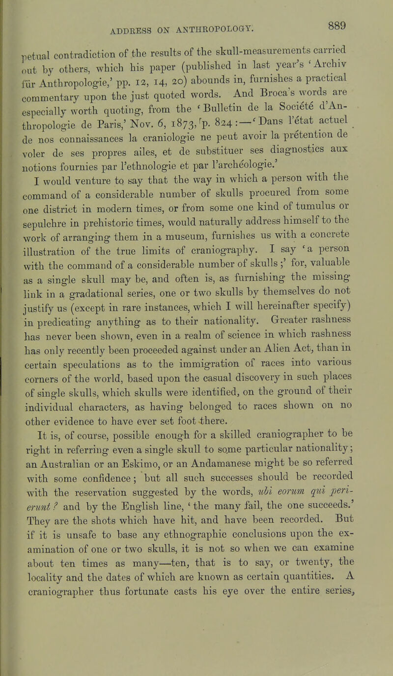 petnal contradiction of the results of the skull-measureraents carried out by others, which his paper (published in last year's 'Archiv fiir Anthropologic,' pp. la, 14, 20) abounds in, furnishes a practical commentary upon the just quoted words. And Broca's words are especially worth quoting, from the ' Bulletin de la Soci^te d'An- thropologie de Paris,' Nov. 6, 1873, ^p. 824: —^I>aiis I'etat actuel de nos connaissances la craniologie ne peut avoir la pretention de voler de ses propres ailes, et de substituer ses diagnostics aux notions fournies par I'ethnologie et par I'archeologie.' I would venture to say that the way in which a person with the command of a considerable number of skulls procured from some one district in modern times, or from some one kind of tumulus or sepulchre in prehistoric times, would naturally address himself to the work of arranging them in a museum, furnishes us with a concrete illustration of the true limits of craniography. I say ' a person with the command of a considerable number of skulls ;' for, valuable as a single skull may be, and often is, as furnishing the missing link in a gradational series, one or two skulls by themselves do not justify us (except in rare instances, which I will hereinafter specify) in predicating anything as to their nationality. Greater rashness has never been shown, even in a realm of science in which rashness has only recently been proceeded against under an Alien Act, than in certain speculations as to the immigration of races into various corners of the world, based upon the casual discovery in such places of single skulls, which skulls were identified, on the ground of their individual characters, as having belonged to races shown on no other evidence to have ever set foot there. It is, of course, possible enough for a skilled craniographer to be right in referring even a single skull to sojne particular nationality; an Australian or an Eskimo, or an Andamanese might be so referred with some confidence; but all such successes should be recorded with the reservation suggested by the words, uhi eorum qui peri- erunt ? and by the English line, ' the many fail, the one succeeds.' They are the shots which have hit, and have been recorded. But if it is unsafe to base any ethnographic conclusions upon the ex- amination of one or two skulls, it is not so when we can examine about ten times as many—ten, that is to say, or twenty, the locality and the dates of which are known as certain quantities. A craniographer thus fortunate casts his eye over the entire series.