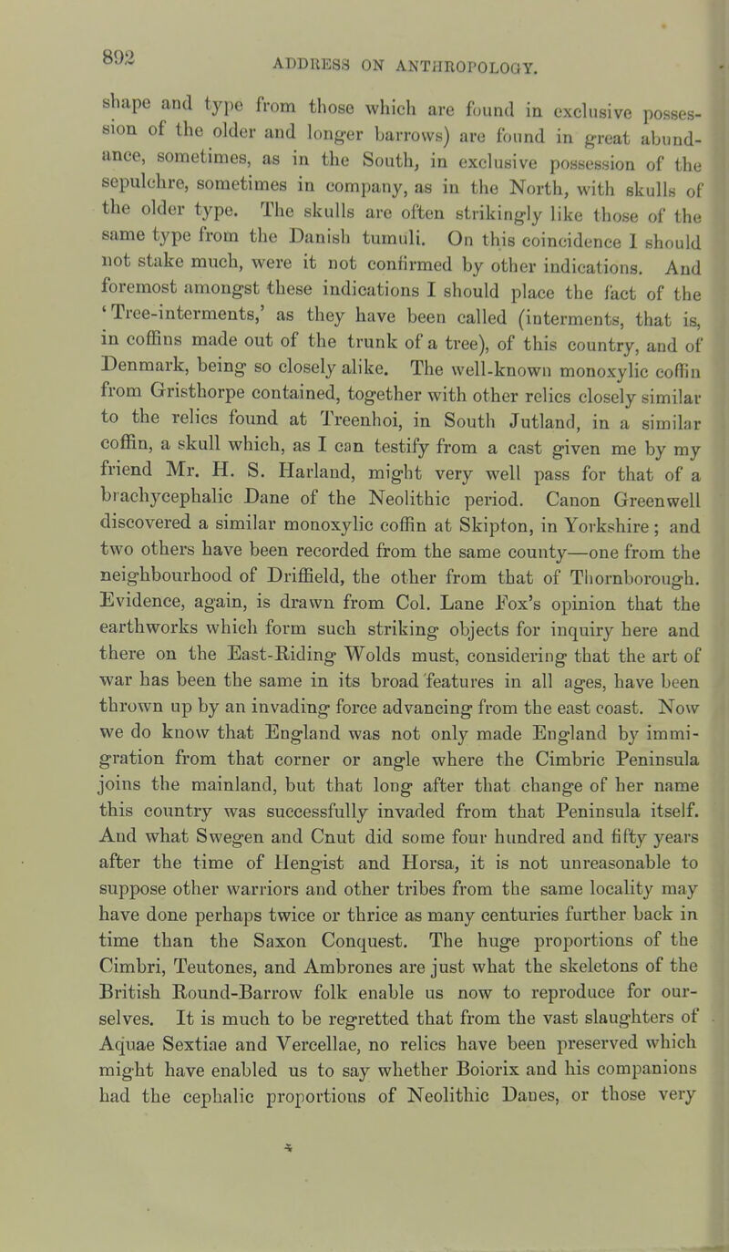 shape and type from those which are found in exdusive posses- sion of the older and longer barrows) are found in great abund- ance, sometimes, as in the South, in exclusive possession of the sepulchre, sometimes in company, as in the North, with skulls of the older type. The skulls are often strikingly like those of the same type from the Danish tumuli. On this coincidence 1 should not stake much, were it not confirmed by other indications. And foremost amongst these indications I should place the fact of the 'Tree-interments,' as they have been called (interments, that is, in coffins made out of the trunk of a tree), of this country, and of Denmark, being so closely alike. The well-known monoxylic coffin from Gristhorpe contained, together with other relics closely similar to the relics found at Treenhoi, in South Jutland, in a similar coffin, a skull which, as I can testify from a cast given me by my friend Mr. H. S. Harland, might very well pass for that of a brachycephalic Dane of the Neolithic period. Canon Greenwell discovered a similar monoxylic coffin at Skipton, in Yorkshire; and two others have been recorded from the same county—one from the neighbourhood of Driffield, the other from that of Thornborough. Evidence, again, is drawn from Col. Lane Fox's opinion that the earthworks which form such striking objects for inquiry here and there on the East-Riding Wolds must, considering that the art of war has been the same in its broad features in all ages, have been thrown up by an invading force advancing from the east coast. Now we do know that England was not only made England by immi- gration from that corner or angle where the Cimbric Peninsula joins the mainland, but that long after that change of her name this coimtry was successfully invaded from that Peninsula itself. And what Swegen and Cnut did some four hundred and fifty years after the time of Hengist and Horsa, it is not unreasonable to suppose other wariiors and other tribes from the same locality may have done perhaps twice or thrice as many centuries further back in time than the Saxon Conquest. The huge proportions of the Cimbri, Teutones, and Ambrones are just what the skeletons of the British Round-Barrow folk enable us now to reproduce for our- selves. It is much to be regretted that from the vast slaughters of Aquae Sextiae and Vercellae, no relics have been preserved which might have enabled us to say whether Boiorix and his companions had the cephalic proportions of Neolithic Danes, or those very