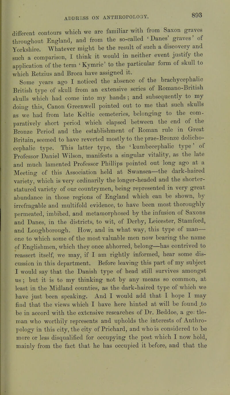 different contours which we are familiar with from Saxon graves throughout England, and from the so-called 'Danes' graves' of Yorkshire. Whatever might be the result of such a discovery and such a comparison, I think it would in neither event justify the application of the term 'Kymric' to the particular form of skull to which Eetzius and Broca have assigned it. Some years ago I noticed the absence of the brachycephalic British type of skull from an extensive series of Romano-British skulls which had come into my hands ; and subsequently to my doing this, Canon Greenwell pointed out to me that such skulls as we had from late Keltic cemeteries, belonging to the com- paratively short period which elapsed between the end of the Bronze Period and the establishment of Roman rule in Great Britain, seemed to have reverted mostly to the prae-Bronze dolicho- cephalic type. This latter type, the ' kumbecephalic type' of Professor Daniel Wilson, manifests a singular vitality, as the late and much lamented Professor Phillips pointed out long ago at a Meeting of this Association held at Swansea—the dark-haired variety, which is very ordinarily the longer-headed and the shorter- statured variety of our countrymen, being represented in very great abundance in those regions of England which can be shown, by irrefragable and multifold evidence, to have been most thoroughly permeated, imbibed, and metamorphosed by the infusion of Saxons and Danes, in the districts, to wit, of Derby, Leicester, Stamford, and Loughborough. How, and in what way, this type of man— one to which some of the most valuable men now bearing the name of Englishmen, which they once abhorred, belong—has contrived to reassei-t itself, we may, if I am rightly informed, hear some dis- cussion in this department. Before leaving this part of my subject I would say that the Danish type of head still survives amongst us ; but it is to my thinking not by any means so common, at least in the Midland counties, as the dark-haired type of which we have just been speaking. And I would add that I hope I may find that the views which I have here hinted at will be found ,to be in accord with the extensive researches of Dr. Beddoe, a ge; tie- man who worthily represents and upholds the interests of Anthro- pology in this city, the city of Prichard, and who is considered to be more or less disqualified for occupying the post which I now hold, mainly from the fact that he has occupied it before, and that the