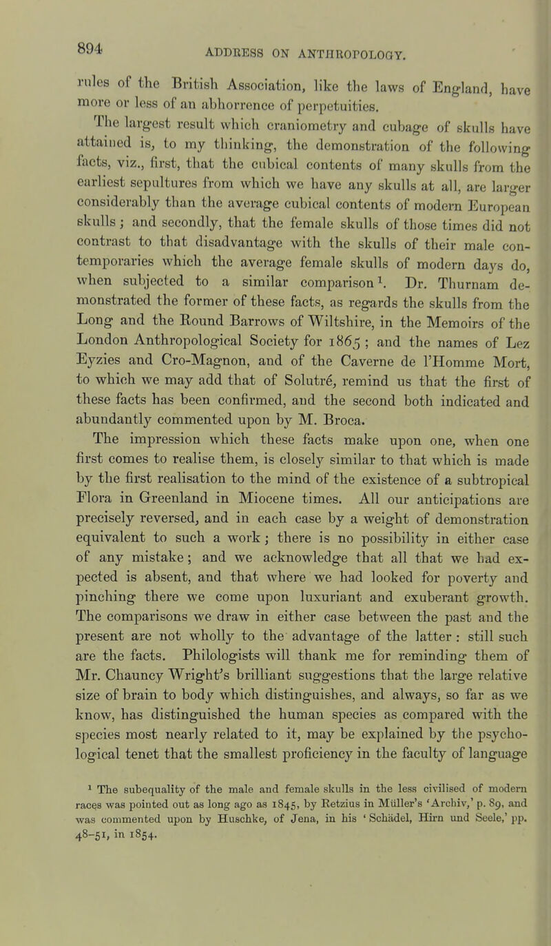 rules of the British Association, like the laws of England, have more or less of an abhorrence of perpetuities. The largest result which craniometry and cubage of skulls have attained is, to my thinking, the demonstration of the following facts, viz., first, that the cubical contents of many skulls from the earliest sepultures from which we have any skulls at all, are larger considerably than the average cubical contents of modern European skulls; and secondly, that the female skulls of those times did not contrast to that disadvantage with the skulls of their male con- temporaries which the average female skulls of modern days do, when subjected to a similar comparison ^ Dr. Thurnam de- monstrated the former of these facts, as regards the skulls from the Long and the Eound Barrows of Wiltshire, in the Memoirs of the London Anthropological Society for 1865 ; and the names of Lez Eyzies and Cro-Magnon, and of the Caverne de I'Homme Mort, to which we may add that of Solutre, remind us that the first of these facts has been confirmed, and the second both indicated and abundantly commented upon by M. Broca. The impression which these facts make upon one, when one first comes to realise them, is closely similar to that which is made by the first realisation to the mind of the existence of a subtropical Flora in Greenland in Miocene times. All our anticipations are precisely reversed, and in each case by a weight of demonstration equivalent to such a work; there is no possibility in either case of any mistake; and we acknowledge that all that we had ex- pected is absent, and that where we had looked for poverty and pinching there we come upon luxuriant and exuberant growth. The comparisons we draw in either case between the past and the present are not wholly to the advantage of the latter : still such are the facts. Philologists will thank me for reminding them of Mr. Chauncy Wright's brilliant suggestions that the large relative size of brain to body which distinguishes, and always, so far as we know, has distinguished the human species as compared with the species most nearly related to it, may be explained by the psycho- logical tenet that the smallest proficiency in the faculty of language ^ The subequality of the male and female skulls in the less civilised of modern racQS was pointed out as long ago as 1845, by Eetzius in Miiller's 'Archiv,' p. 89, and was commented upon by Huschke, of Jena, in his ' Schadel, Hirn imd Seele,' pp. 48-51, in 1854.