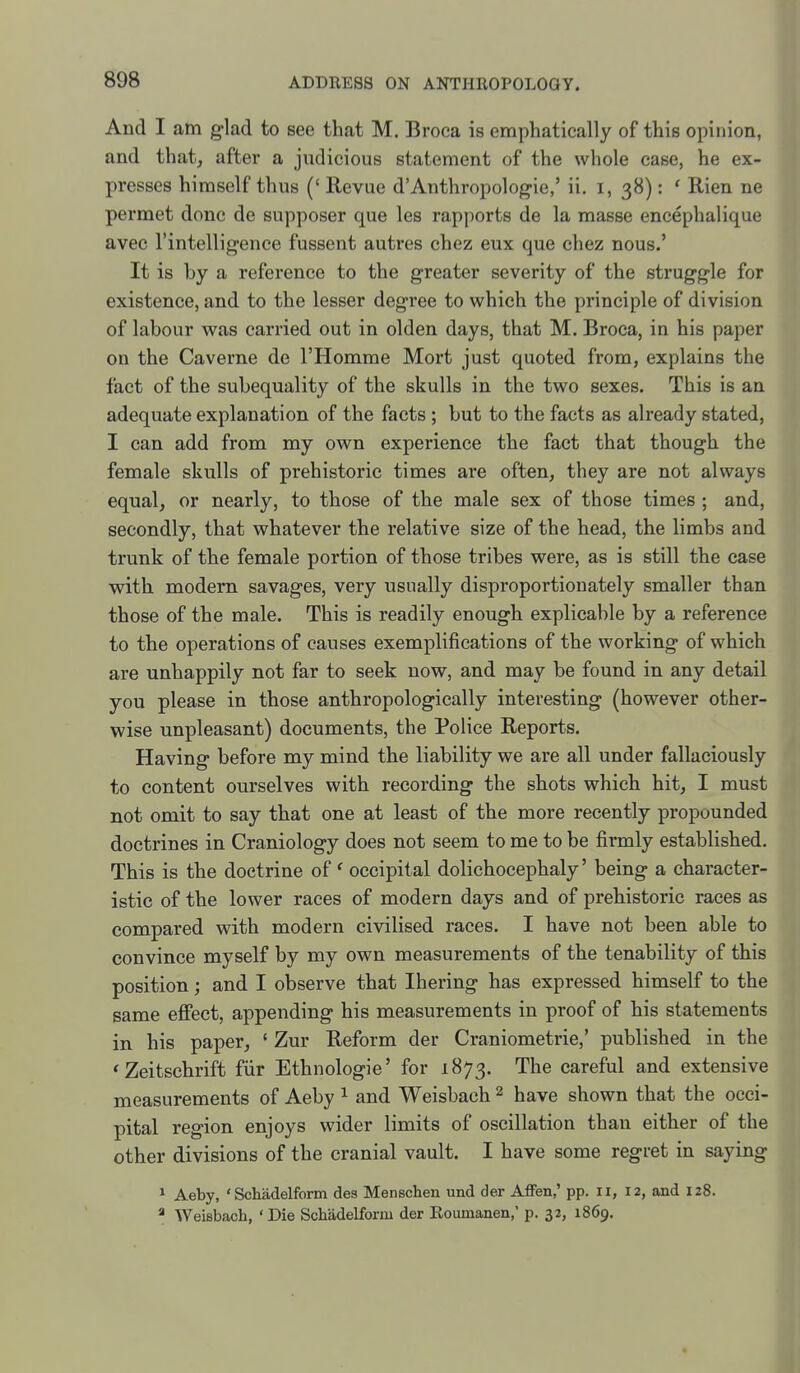 And I am glad to see that M. Broca is emphatically of this opinion, and that, after a judicious statement of the whole case, he ex- presses himself thus (' Revue d'Anthropologic,' ii. i, 38): ' Rien ne permet done de supposer que les rapports de la masse encephalique avec rintelligence fussent autres chez eux que chez nous.' It is by a reference to the greater severity of the struggle for existence, and to the lesser degree to which the principle of division of labour was carried out in olden days, that M. Broca, in his paper on the Caverne de I'Homme Mort just quoted from, explains the fact of the subequality of the skulls in the two sexes. This is an adequate explanation of the facts ; but to the facts as already stated, I can add from my own experience the fact that though the female skulls of prehistoric times are often, they are not always equal, or nearly, to those of the male sex of those times ; and, secondly, that whatever the relative size of the head, the limbs and trunk of the female portion of those tribes were, as is still the case with modem savages, very usually disproportionately smaller than those of the male. This is readily enough explicable by a reference to the operations of causes exemplifications of the working of which are unhappily not far to seek now, and may be found in any detail you please in those anthropologically interesting (however other- wise unpleasant) documents, the Police Reports. Having before my mind the liability we are all under fallaciously to content ourselves with recording the shots which hit, I must not omit to say that one at least of the more recently propounded doctrines in Craniology does not seem to me to be firmly established. This is the doctrine of ' occipital dolichocephaly' being a character- istic of the lower races of modern days and of prehistoric races as compared with modern civilised races. I have not been able to convince myself by my own measurements of the tenability of this position; and I observe that Ihering has expressed himself to the same effect, appending his measurements in proof of his statements in his paper, ' Zur Reform der Craniometrie,' published in the 'Zeitschrift fiir Ethnologic' for 1873. The careful and extensive measurements of Aeby ^ and Weisbach 2 have shown that the occi- pital region enjoys wider limits of oscillation than either of the other divisions of the cranial vault. I have some regret in saying 1 Aeby, ' Schadelform des Menschen und der Affen,' pp. 11, 12, and 128. * Weisbach, ' Die Schadelform der Roumanen,* p, 32, 1869.