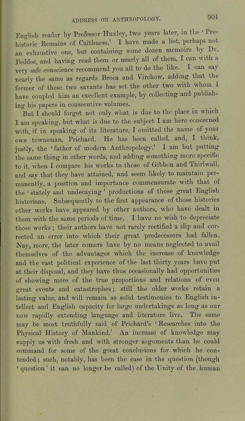 Eno-lish reader by Professor Huxley, two years later, in the «Pre- historic Remains of Caithness.' I have made a list, perhaps not an exhaustive one, but containing some dozen memoirs by Dr. Beddoe, and having read them or nearly all of them, I can with a very safe conscience recommend you all to do the like. I can say nearly the same as regards Broca and Virchow, adding that the former of these two savants has set the other two with whom I have coupled him an excellent example, by collecting and publish- ing his papers in consecutive volumes. But I should forget not only what is due to the place in which I am speaking, but what is due to the subject I am here concerned with, if in speaking of its literature, I omitted the name of your own townsman, Prichard. He has been called, and, I think, justly, the ' father of modern Anthropology.' I am but putting the same thing in other words, and adding something more specific to it, when I compare his works to those of Gibbon and Thirlwall, and say that they have attained, and seem likely to maintain per- manently, a position and importance commensurate with that of the ' stately and undecaying' productions of those great English historians. Subsequently to the first appearance of those histories other works have appeared by other authors, who have dealt in them with the same periods of time. I have no wish to depreciate those works; their authors have not rarely rectified a slip and cor- rected an error into which their great predecessors had fallen. Nay, more, the later comers have by no means neglected to avail themselves of the advantages which the increase of knowledge and the vast political experience of the last thirty years have put at their disposal, and they have thus occasionally had opportunities of showing more of the true proportions and relations of even great events and catastrophes; still the older works retain a lasting value, and will remain as solid testimonies to English in- tellect and English capacity for large undertakings as long as our now rapidly extending language and literature live. The same may be most truthfully said of Prichard's 'Researches into the Physical History of Mankind.' An increase of knowledge may supply us with fresh and with stronger arguments than he could command for some of the great conclusions for which he con- tended; such, notably, has been the case in the question (though ' question' it can no longer be called) of the Unity of the human