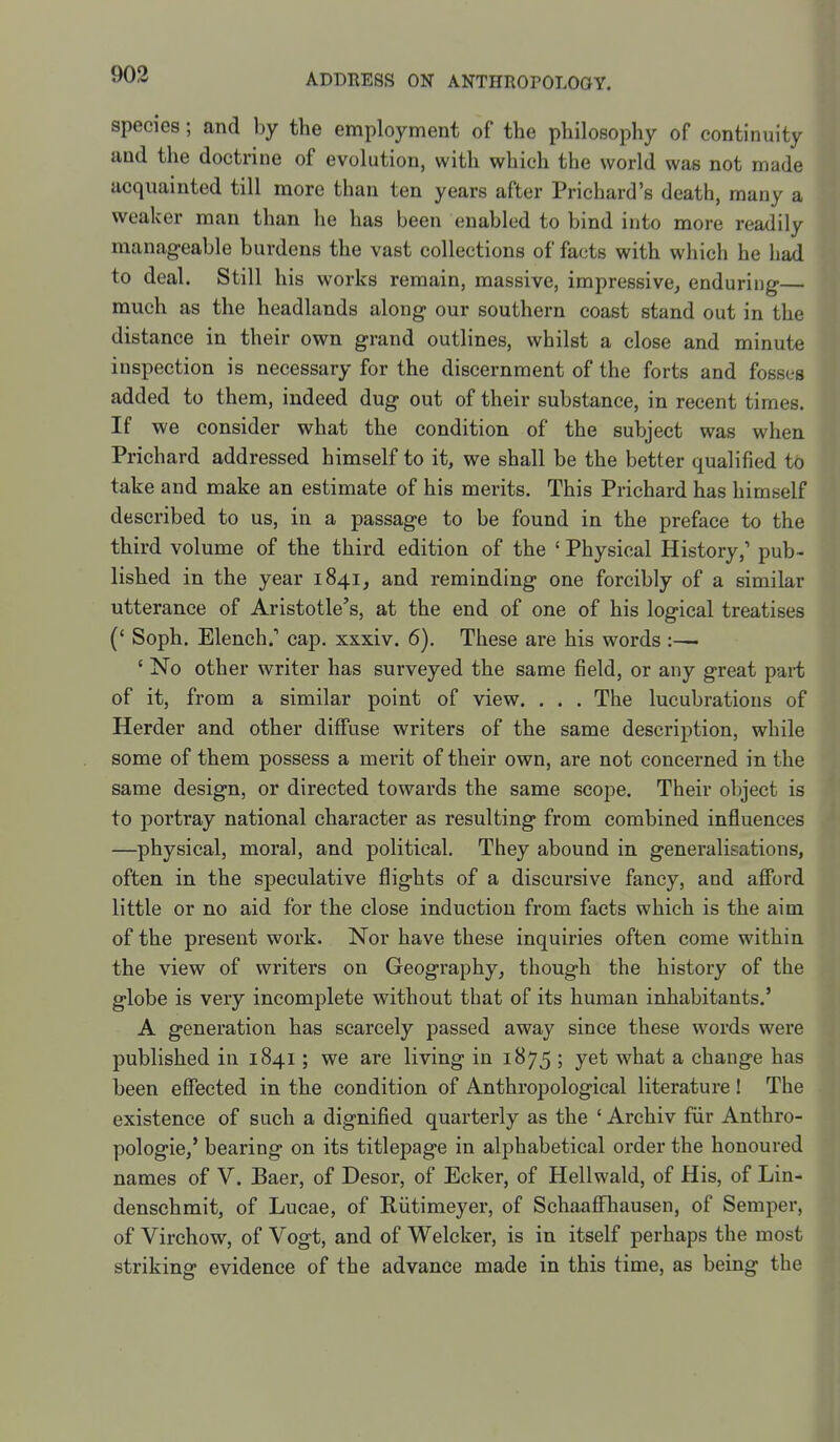 species; and by the employment of the philosophy of continuity and the doctrine of evolution, with which the world was not made acquainted till more than ten years after Prichard's death, many a weaker man than he has been enabled to bind into more readily manageable burdens the vast collections of facts with which he had to deal. Still his works remain, massive, impressive^ enduring— much as the headlands along our southern coast stand out in the distance in their own grand outlines, whilst a close and minute inspection is necessary for the discernment of the forts and fosses added to them, indeed dug out of their substance, in recent times. If we consider what the condition of the subject was when Prichard addressed himself to it, we shall be the better qualified to take and make an estimate of his merits. This Prichard has himself described to us, in a passage to be found in the preface to the third volume of the third edition of the ' Physical History,' pub- lished in the year 1841, and reminding one forcibly of a similar utterance of Aristotle's, at the end of one of his logical treatises (* Soph. Elench.' cap. xxxiv. 6). These are his words :—• ' No other writer has surveyed the same field, or any great part of it, from a similar point of view. . . . The lucubrations of Herder and other diffuse writers of the same description, while some of them possess a merit of their own, are not concerned in the same design, or directed towards the same scope. Their object is to portray national character as resulting from combined influences —physical, moral, and political. They abound in generalisations, often in the speculative flights of a discursive fancy, and afford little or no aid for the close induction from facts which is the aim of the present work. Nor have these inquiries often come within the view of writers on Geography^ though the history of the globe is very incomplete without that of its human inhabitants.' A generation has scarcely passed away since these words were published in 1841; we are living in 1875 ; yet what a change has been eflPected in the condition of Anthropological literature! The existence of such a dignified quarterly as the ' Archiv fur Anthro- pologic,' bearing on its titlepage in alphabetical order the honoured names of V. Baer, of Desor, of Ecker, of Hellwald, of His, of Lin- denschmit, of Lucae, of Riitimeyer, of SchaaflFhausen, of Semper, of Virchow, of Vogt, and of Welcker, is in itself perhaps the most striking evidence of the advance made in this time, as being the I