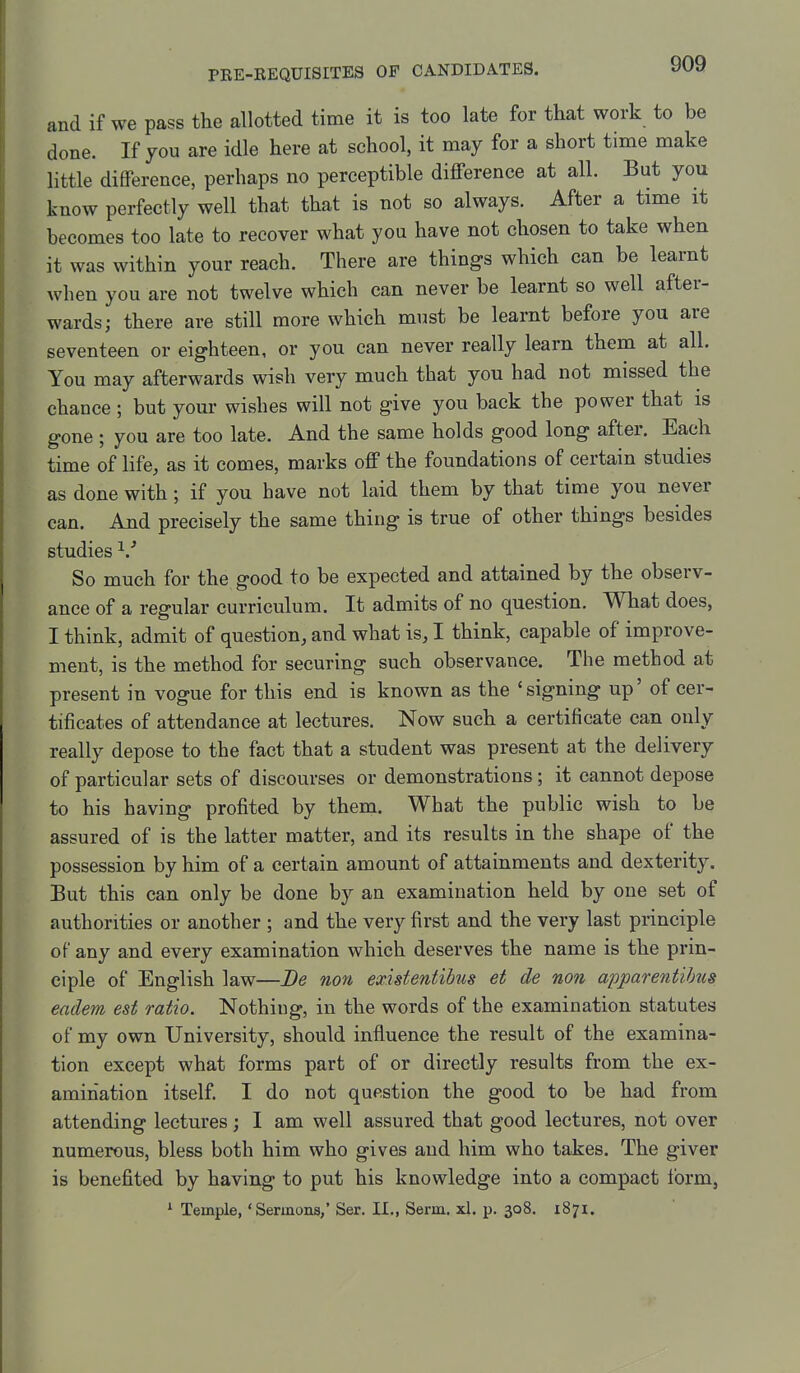 and if we pass the allotted time it is too late for that work to be done. If you are idle here at school, it may for a short time make little difference, perhaps no perceptible difference at all. But you know perfectly well that that is not so always. After a time it becomes too late to recover what you have not chosen to take when it was within your reach. There are things which can be learnt when you are not twelve which can never be learnt so well after- wards; there are stiU more which must be learnt before you are seventeen or eighteen, or you can never really learn them at all. You may afterwards wish very much that you had not missed the chance ; but your wishes will not give you back the power that is gone ; you are too late. And the same holds good long after. Each time of life, as it comes, marks off the foundations of certain studies as done with; if you have not laid them by that time you never can. And precisely the same thing is true of other things besides studies ^/ So much for the good to be expected and attained by the observ- ance of a regular curriculum. It admits of no question. What does, I think, admit of question, and what is, I think, capable of improve- ment, is the method for securing such observance. The method at present in vogue for this end is known as the 'signing up' of cer- tificates of attendance at lectures. Now such a certificate can only really depose to the fact that a student was present at the delivery of particular sets of discourses or demonstrations; it cannot depose to his having profited by them. What the public wish to be assured of is the latter matter, and its results in the shape of the possession by him of a certain amount of attainments and dexterity. But this can only be done by an examination held by one set of authorities or another ; and the very first and the very last principle of any and every examination which deserves the name is the prin- ciple of English law—De non existentibus et de non apparentihus eadem est ratio. Nothing, in the words of the examination statutes of my own University, should influence the result of the examina- tion except what forms part of or directly results from the ex- amination itself. I do not question the good to be had from attending lectures; I am well assured that good lectures, not over numerous, bless both him who gives and him who takes. The giver is benefited by having to put his knowledge into a compact form, * Temple, 'Sermons,' Ser. II., Serm. xl. p. 308. 1871.
