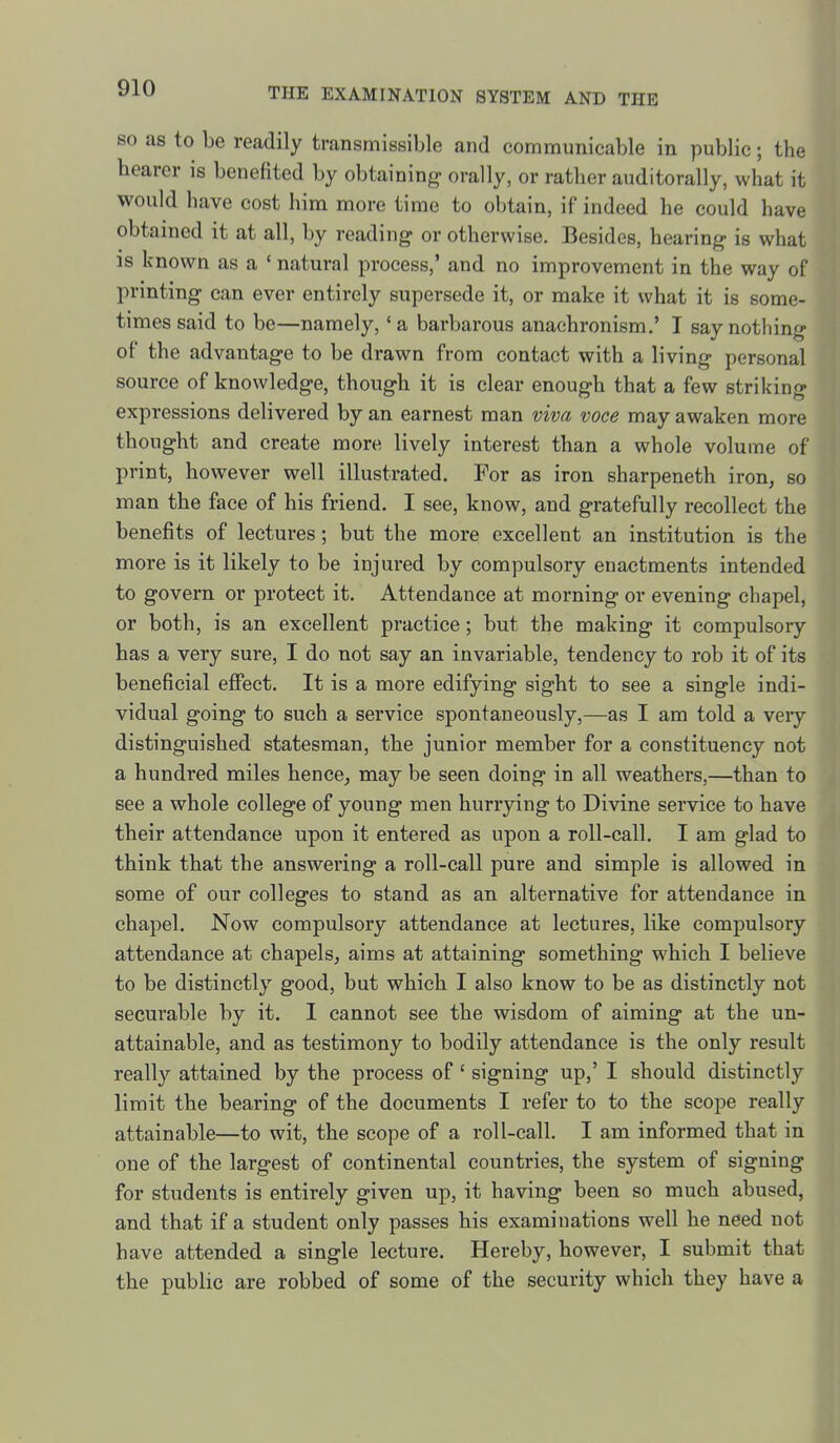 SO as to be readily transmissible and communicable in public; the hearer is benefited by obtaining- orally, or rather auditorally, what it would have cost him more time to obtain, if indeed he could have obtained it at all, by reading or otherwise. Besides, hearing- is what is known as a ' natural process,' and no improvement in the way of printing can ever entirely supersede it, or make it what it is some- times said to be—namely,' a barbarous anachronism.' I say nothing of the advantage to be drawn from contact with a living personal source of knowledge, though it is clear enough that a few striking expressions delivered by an earnest man viva voce may awaken more thought and create more lively interest than a whole volume of print, however well illustrated. For as iron sharpeneth iron, so man the face of his friend. I see, know, and gratefully recollect the benefits of lectures; but the more excellent an institution is the more is it likely to be injured by compulsory enactments intended to govern or protect it. Attendance at morning or evening chapel, or both, is an excellent practice; but the making it compulsory has a very sure, I do not say an invariable, tendency to rob it of its beneficial effect. It is a more edifying sight to see a single indi- vidual going to such a service spontaneously,—as I am told a veiy distinguished statesman, the junior member for a constituency not a hundred miles hence^ may be seen doing in all weathers,—than to see a whole college of young men hurrying to Divine service to have their attendance upon it entered as upon a roll-call. I am glad to think that the answering a roll-call pure and simple is allowed in some of our colleges to stand as an alternative for attendance in chapel. Now compulsory attendance at lectures, like compulsory attendance at chapels, aims at attaining something which I believe to be distinctly good, but which I also know to be as distinctly not securable by it. I cannot see the wisdom of aiming at the un- attainable, and as testimony to bodily attendance is the only result really attained by the process of ' signing up,' I should distinctly limit the bearing of the documents I refer to to the scope really attainable—to wit, the scope of a roll-call. I am informed that in one of the largest of continental countries, the system of signing for students is entirely given up, it having been so much abused, and that if a student only passes his examinations well he need not have attended a single lecture. Hereby, however, I submit that the public are robbed of some of the security which they have a I