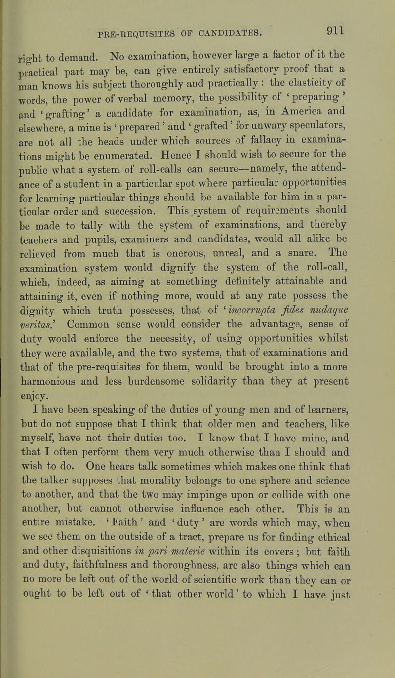 rio-ht to demand. No examination, however large a factor of it the pmctical part may be, can g-ive entirely satisfactory proof that a man knows his subject thoroughly and practically : the elasticity of words, the power of verbal memory, the possibility of ' preparing ' and 'grafting' a candidate for examination, as, in America and elsewhere, a mine is ' prepared ' and ' grafted' for unwary speculators, are not all the heads under which sources of fallacy in examina- tions might be enumerated. Hence I should wish to secure for the public what a system of roll-calls can secure—namely, the attend- ance of a student in a particular spot where particular opportunities for learning particular things should be available for him in a par- ticular order and succession. This system of requirements should be made to tally with the system of examinations, and thereby teachers and pupils, examiners and candidates, would all alike be relieved from much that is onerous, unreal, and a snare. The examination system would dignify the system of the roll-call, which, indeed, as aiming at something definitely attainable and attaining it, even if nothing more, would at any rate possess the dignity which truth possesses, that of Hncorrupta fides nudaque Veritas.'' Common sense would consider the advantage, sense of duty would enforce the necessity, of using opportunities whilst they were available, and the two systems, that of examinations and that of the pre-requisites for them, would be brought into a more harmonious and less burdensome solidarity than they at present enjoy. I have been speaking of the duties of young men and of learners, but do not suppose that I think that older men and teachers, like myself, have not their duties too. I know that I have mine, and that I often perform them very much otherwise than I should and wish to do. One hears talk sometimes which makes one think that the talker supposes that morality belongs to one sphere and science to another, and that the two may impinge upon or collide with one another, but cannot otherwise influence each other. This is an entire mistake. ' Faith ' and ' duty ' are words which may, when we see them on the outside of a tract, prepare us for finding ethical and other disquisitions in pari materie within its covers ; but faith and duty, faithfulness and thoroughness, are also things which can no more be left out of the world of scientific work than they can or ought to be left out of ' that other world' to which I have just