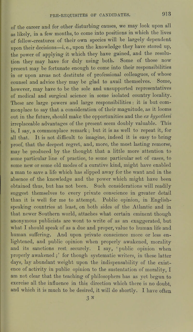 of the career and for other disturbing causes, we may look upon all as likely, in a few months, to come into positions in which the lives of fellow-creatures of their own species will be largely dependent upon their decisions—i. e., upon the knowledge they have stored up, the power of applying it which they have gained, and the resolu- tion they may have for duly using both. Some of those now present may be fortunate enough to come into their responsibilities in or upon areas not destitute of professional colleagues, of whose counsel and advice they may be glad to avail themselves. Some, however, may have to be the sole and unsupported representatives of medical and surgical science in some isolated country locality. These are large powers and large responsibilities : it is but com- monplace to say that a consideration of their magnitude, as it looms out in the future, should make the opportunities and the ex hi/pothesi irreplaceable advantages of the present seem doubly valuable. This is, I say, a commonplace remark; but it is as well to repeat it, for all that. It is not difficult to imagine, indeed it is easy to bring proof, that the deepest regret, and, more, the most lasting remorse, may be produced by the thought that a little more attention to some particular line of practice, to some particular set of cases, to some new or some old modes of a curative kind, might have enabled a man to save a life which has slipped away for the want and in the absence of the knowledge and the power which might have been obtained thus, but has not been. Such considerations will readily suggest themselves to every private conscience in greater detail than it is well for me to attempt. Public opinion, in English- speaking countries at least, on both sides of the Atlantic and in that newer Southern world, attaches what certain eminent though anonymous publicists are wont to write of as an exaggerated, but what I should speak of as a due and proper, value to human life and human suffering. And upon private conscience more or less en- lightened, and public opinion when properly awakened, morality and its sanctions rest securely. I say, ' public opinion when properly awakened;' for though systematic writers, in these latter days, lay abundant weight upon the indispensability of the exist- ence of activity in public opinion to the sustentation of morality, I am not clear that the teaching of philosophers has as yet begun to exercise all the influence in this direction which there is no doubt, and which it is much to be desired, it will do shortly. I have often 3 N