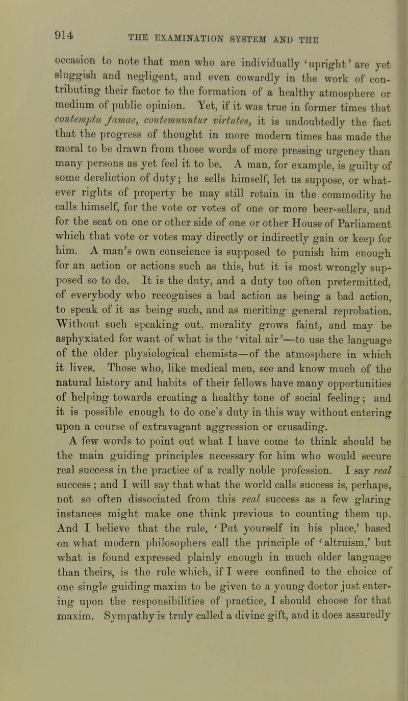 occasion to note that men who are individually 'uprig-ht' are yet slugg-ish and negligent, and even cowardly in the work of con- tributing their factor to the formation of a healthy atmosphere or medium of public opinion. Yet, if it was true in former times that contemptu famae, contemnuntur virtuies, it is undoubtedly the fact that the progress of thought in more modern times has made the moral to be drawn from those words of more pressing urgency than many persons as yet feel it to be. A man, for example, is guilty of some dereliction of duty; he sells himself, let us suppose, or what- ever rights of property he may still retain in the commodity he calls himself, for the vote or votes of one or more beer-sellers, and for the seat on one or other side of one or other House of Parliament which that vote or votes may directly or indirectly gain or keep for him. A man^s own conscience is supposed to punish him enough for an action or actions such as this, but it is most wrongly sup- posed so to do. It is the duty, and a duty too often pretermitted, of everybody who recognises a bad action as being a bad action, to speak of it as being such, and as meriting general reprobation. Without such speaking out, morality grows faint, and may be asphyxiated for want of what is the 'vital air'—to use the language of the older physiological chemists—of the atmosphere in which it lives. Those who, like medical men, see and know much of the natural history and habits of their fellows have many opportunities of helping towards creating a healthy tone of social feeling; and it is possible enough to do one's duty in this way without entering upon a course of extravagant aggression or crusading. A few words to point out what I have come to think should be the main guiding principles necessary for him who would secure real success in the practice of a really noble profession. I say 7'eal success; and I will say that what the world calls success is, perhaps, not so often dissociated from this real success as a few glaring instances might make one think previous to counting them up. And I believe that the rule, 'Put yourself in his place,' based on what modern philosophers call the principle of ^altruism,' but what is found expressed plainly enough in much older language than theirs, is the rule which, if I were confined to the choice of one single guiding maxim to be given to a young doctor just enter- ing upon the responsibilities of practice, I should choose for that maxim. Sympathy is truly called a divine gift, and it does assuredly