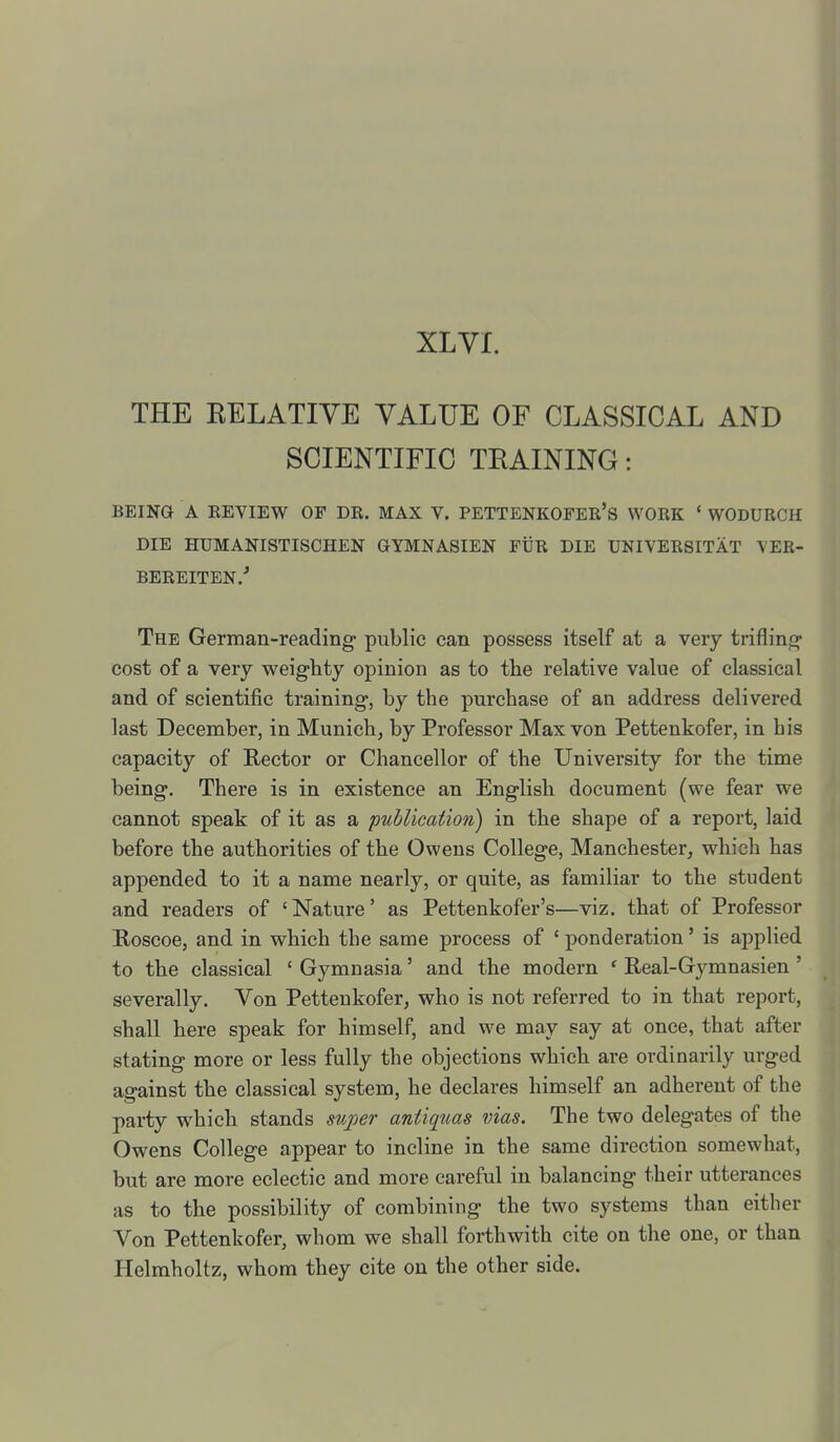 THE EELATIYE VALUE OF CLASSICAL AND SCIENTIFIC TRAINING: BEING A EEVIEW OF DR. MAX V. PETTENKOFER'S WORK ' WODURCH die humanistischen gymnasien fur die universitat \'er- bereiten.-* The German-reading public can possess itself at a very trifling cost of a very weighty opinion as to the relative value of classical and of scientific training, by the purchase of an address delivered last December, in Munich, by Professor Max von Pettenkofer, in his capacity of Rector or Chancellor of the University for the time being. There is in existence an English document (we fear we cannot speak of it as a publication) in the shape of a report, laid before the authorities of the Owens College, Manchester, which has appended to it a name nearly, or quite, as familiar to the student and readers of 'Nature' as Pettenkofer's—viz. that of Professor Boscoe, and in which the same process of ' ponderation' is appUed to the classical ' Gymnasia' and the modern ' Real-Gymnasien ' severally. Von Pettenkofer, who is not referred to in that report, shall here speak for himself, and we may say at once, that after stating more or less fully the objections which are ordinarily urged against the classical system, he declares himself an adherent of the party which stands super antiquas vias. The two delegates of the Owens College appear to incline in the same direction somewhat, but are more eclectic and more careful in balancing their utterances as to the possibility of combining the two systems than either Von Pettenkofer, whom we shall forthwith cite on the one, or than Helmholtz, whom they cite on the other side.