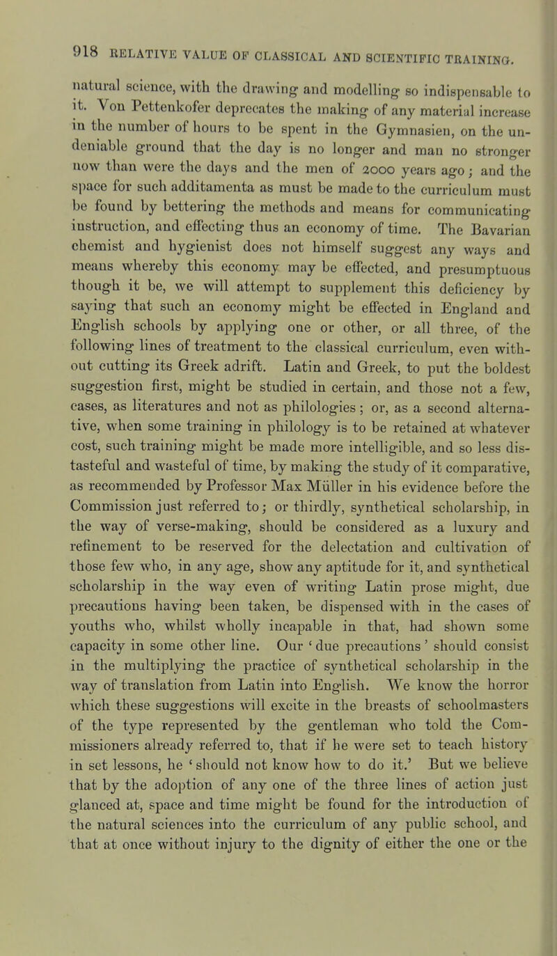 natural science, with the drawing and modelling so indispensable to it. Von Pettenkofer deprecates the making of any material increase in the number of hours to be spent in the Gymnasien, on the un- deniable ground that the day is no longer and man no stronger now than were the days and the men of aooo years ago; and the space for such additamenta as must be made to the curriculum must be found by bettering the methods and means for communicating instruction, and effecting thus an economy of time. The Bavarian chemist and hygienist does not himself suggest any ways and means whereby this economy may be effected, and presumptuous though it be, we will attempt to supplement this deficiency by saying that such an economy might be effected in England and English schools by applying one or other, or all three, of the following lines of treatment to the classical curriculum, even with- out cutting its Greek adrift. Latin and Greek, to put the boldest suggestion first, might be studied in certain, and those not a few, cases, as literatures and not as philologies; or, as a second alterna- tive, when some training in philology is to be retained at whatever cost, such training might be made more intelligible, and so less dis- tasteful and wasteful of time, by making the study of it comparative, as recommended by Professor Max Miiller in his evidence before the Commission just referred to; or thirdly, synthetical scholarship, in the way of verse-making, should be considered as a luxury and refinement to be reserved for the delectation and cultivation of those few who, in any age, show any aptitude for it, and synthetical scholarship in the way even of writing Latin prose might, due precautions having been taken, be dispensed with in the cases of youths who, whilst wholly incapable in that, had shown some capacity in some other line. Our ' due precautions ' should consist in the multiplying the practice of synthetical scholarship in the way of translation from Latin into English. We know the horror which these suggestions will excite in the breasts of schoolmasters of the type represented by the gentleman who told the Com- missioners already referred to, that if he were set to teach history in set lessons, he ' should not know how to do it.' But we believe that by the adoption of any one of the three lines of action just glanced at, space and time might be found for the introduction of the natural sciences into the curriculum of any public school, and that at once without injury to the dignity of either the one or the