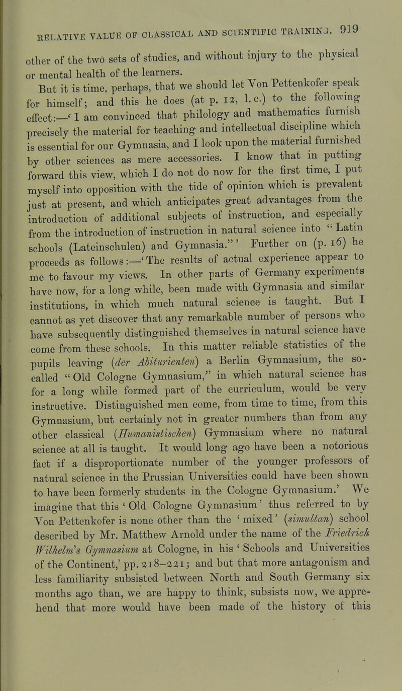 Other of the two sets of studies, and without injury to the physical or mental health of the learners. But it is time, perhaps, that we should let Von Pettenkofer speak for himself; and this he does (at p. 12, I.e.) to the following effect—a am convinced that philology and mathematics furnish precisely the material for teaching and intellectual discipline which is essential for our Gymnasia, and I look upon the material furnished by other sciences as mere accessories. I know that m putting forward this view, which I do not do now for the first time, I put myself into opposition with the tide of opinion which is prevalent just at present, and which anticipates great advantages from the introduction of additional subjects of instruction, and especially from the introduction of instruction in natural science into  Latin schools (Lateinschulen) and Gymnasia.' Further on (p. i6) he proceeds as follows:—'The results of actual experience appear to me to favour my views. In other parts of Germany experiments have now, for a long while, been made with Gymnasia and similar institutions, in which mucb natural science is taught. But I cannot as yet discover that any remarkable number of persons who have subsequently distinguished themselves in natural science have come from these schools. In this matter reliable statistics of the pupils leaving {der Abiiurienten) a Berlin Gymnasium, the so- called Old Cologne Gymnasium, in which natural science has for a long while formed part of the curriculum, would be very instructive. Distinguished men come, from time to time, from this Gymnasium, but certainly not in greater numbers than from any other classical {Humanistischen) Gymnasium where no natural science at all is taught. It would long ago have been a notorious fact if a disproportionate number of the younger professors of natural science in the Prussian Universities could have been shown to have been formerly students in the Cologne Gymnasium.' We imagine that this ' Old Cologne Gymnasium' thus referred to by Von Pettenkofer is none other than the ' mixed' {simuUan) school described by Mr. Matthew Arnold under the name of the Friedrich Wilhelnis Gijmnasium at Cologne, in his ' Schools and Universities of the Continent,' pp. a 18-221; and but that more antagonism and less familiarity subsisted between North and South Germany six months ago than, we are happy to think, subsists now, we appre- hend that more would have been made of the history of this