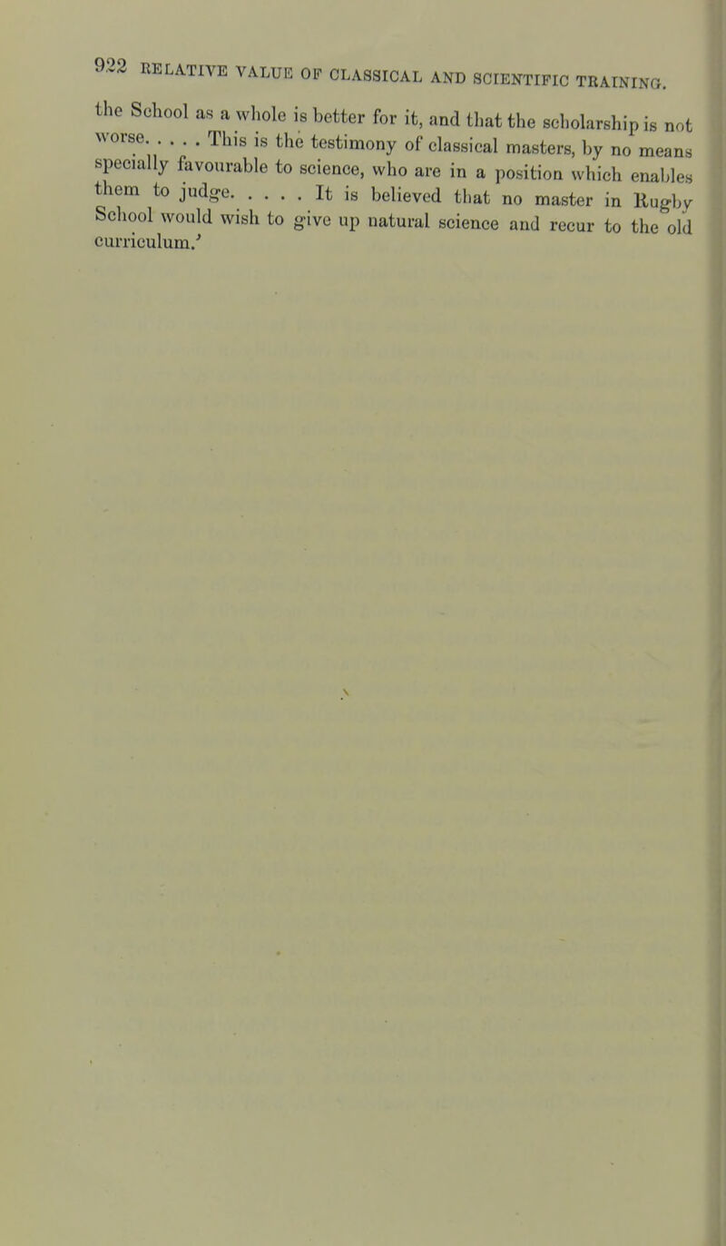 the School as a whole is better for it, and that the scholarship is not worse . . . This is the testimony of classical masters, by no means specially favourable to science, who are in a position which enal>les them to jud-e It is believed that no master in Rugby School would wish to give up natural science and recur to the old curriculum/