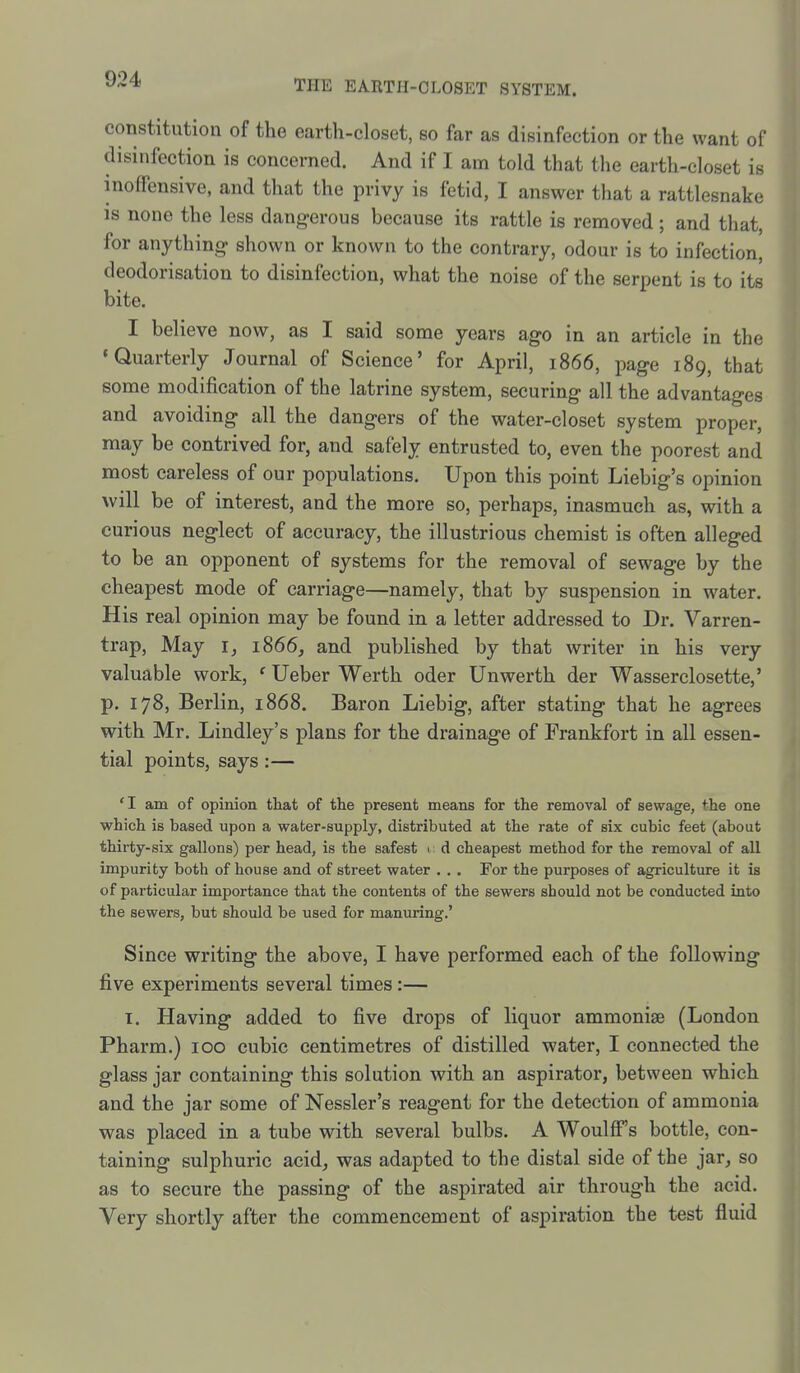constitution of the earth-closet, so far as disinfection or the want of disinfection is concerned. And if I am told that the earth-closet is inofFensive, and that the privy is fetid, I answer that a rattlesnake IS none the less dang-erous because its rattle is removed; and that, for anything shown or known to the contrary, odour is to infection, deodorisation to disinfection, what the noise of the serpent is to its bite. I believe now, as I said some years ago in an article in the 'Quarterly Journal of Science' for April, 1866, page 189, that some modification of the latrine system, securing all the advantages and avoiding all the dangers of the water-closet system proper, may be contrived for, and safely entrusted to, even the poorest and most careless of our populations. Upon this point Liebig's opinion will be of interest, and the more so, perhaps, inasmuch as, with a curious neglect of accuracy, the illustrious chemist is often alleged to be an opponent of systems for the removal of sewage by the cheapest mode of carriage—namely, that by suspension in water. His real opinion may be found in a letter addressed to Dr. Varren- trap, May i, 1866, and published by that writer in his very valuable work, ' Ueber Werth oder Unwerth der Wasserclosette,' p. 178, Berlin, 1868. Baron Liebig, after stating that he agrees with Mr. Lindley's plans for the drainage of Frankfort in all essen- tial points, says:— 'I am of opinion that of the present means for the removal of sewage, the one which is based upon a water-supply, distributed at the rate of six cubic feet (about thirty-six gallons) per head, is the safest i d cheapest method for the removal of all impurity both of house and of street water . . . For the purposes of agriculture it is of particular importance that the contents of the sewers should not be conducted into the sewers, but should be used for manuring.' Since writing the above, I have performed each of the following five experiments several times:— I. Having added to five drops of liquor ammoniae (London Pharm.) 100 cubic centimetres of distilled water, I connected the glass jar containing this solution with an aspirator, between which and the jar some of Nessler's reagent for the detection of ammonia was placed in a tube with several bulbs. A Woulff's bottle, con- taining sulphuric acid, was adapted to the distal side of the jar, so as to secure the passing of the aspirated air through the acid. Very shortly after the commencement of aspiration the test fluid