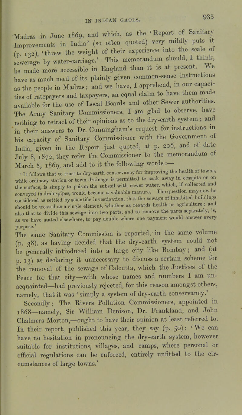 Madras in June 1869, and which, as the ' Report of Sanitary Improvements in India' (so often quoted) very mildly pu s it fp 1^2), 'threw the weight of their experience into the scale ot sewerage by water-carriage.' This memorandum should, I think, be made more accessible in England than it is at present. We have as much need of its plainly given common-sense mstructions as the people in Madras; and we have, I apprehend, in our capaci- ties of ratepayers and taxpayers, an equal claim to have them made available for the use of Local Boards and other Sewer authorities. The Army Sanitary Commissioners, I am glad to observe, have nothing to retract of their opinions as to the dry-earth system ; and in their answers to Dr. Cunningham's request for instructions in his capacity of Sanitary Commissioner with the Government of India, given in the Report just quoted, at p. ao6, and of date July 8, 1870, they refer the Commissioner to the memorandum of March 8, 1869, and add to it the following words :— ' It follows that to trust to dry-earth conservancy for improving the health of towns, while ordinary station or town drainage is permitted to soak away in cesspits or on the surface, is simply to poison the subsoil with sewer water, which, if collected and conveyed in drain-pipes, would become a valuable manure. The question may now be considered as settled by scientific investigation, that the sewage of inhabited buildings should be treated as a single element, whether as regards health or agriculture ; and also that to divide this sewage into two parts, and to remove the parts separately, is, as we have stated elsewhere, to pay double where one payment would answer every purpose.' The same Sanitary Commission is reported, in the same volume (p. 38), as having decided that the dry-earth system could not be generally introduced into a large city like Bombay; and (at p. 13) as declaring it unnecessary to discuss a certain scheme for the removal of the sewage of Calcutta, which the Justices of the Peace for that city—with whose names and numbers I am un- acquainted—had previously rejected, for this reason amongst others, namely, that it was ' simply a system of dry-earth conservancy.' Secondly: The Rivers Pollution Commissioners, appointed in 3868—namely. Sir William Denison, Dr. Frankland, and John Chalmers Morton,—ought to have their opinion at least referred to. In their report, published this year, they say (p. 50): 'We can have no hesitation in pronouncing the dry-earth system, however suitable for institutions, villages, and camps, where personal or official regulations can be enforced, entirely unfitted to the cir- cumstances of large towns.'